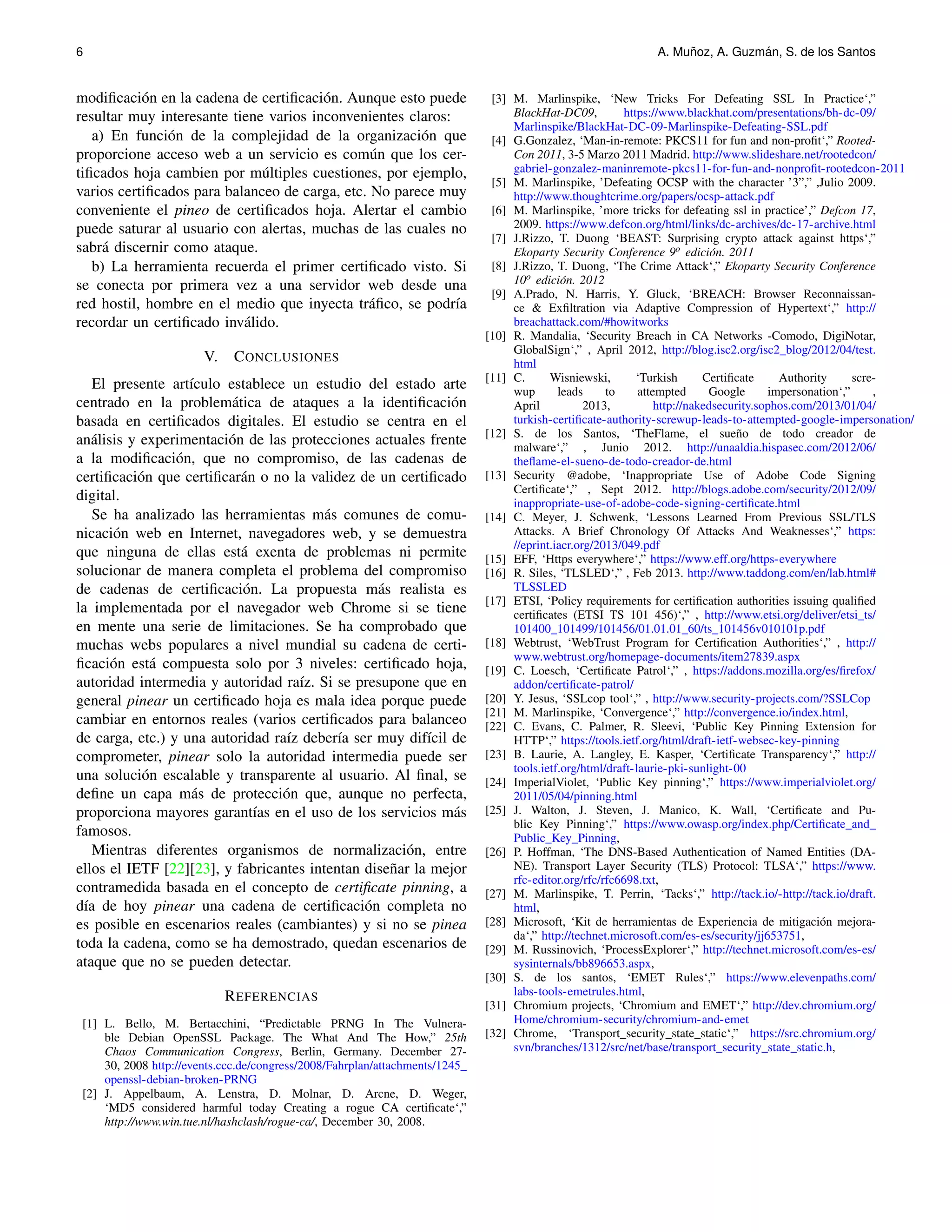6 A. Mu˜noz, A. Guzm´an, S. de los Santos 
modificaci´on en la cadena de certificaci´on. Aunque esto puede 
resultar muy interesante tiene varios inconvenientes claros: 
a) En funci´on de la complejidad de la organizaci´on que 
proporcione acceso web a un servicio es com´un que los cer-tificados 
hoja cambien por m´ultiples cuestiones, por ejemplo, 
varios certificados para balanceo de carga, etc. No parece muy 
conveniente el pineo de certificados hoja. Alertar el cambio 
puede saturar al usuario con alertas, muchas de las cuales no 
sabr´a discernir como ataque. 
b) La herramienta recuerda el primer certificado visto. Si 
se conecta por primera vez a una servidor web desde una 
red hostil, hombre en el medio que inyecta tr´afico, se podr´ıa 
recordar un certificado inv´alido. 
V. CONCLUSIONES 
El presente art´ıculo establece un estudio del estado arte 
centrado en la problem´atica de ataques a la identificaci´on 
basada en certificados digitales. El estudio se centra en el 
an´alisis y experimentaci´on de las protecciones actuales frente 
a la modificaci´on, que no compromiso, de las cadenas de 
certificaci´on que certificar´an o no la validez de un certificado 
digital. 
Se ha analizado las herramientas m´as comunes de comu-nicaci 
´on web en Internet, navegadores web, y se demuestra 
que ninguna de ellas est´a exenta de problemas ni permite 
solucionar de manera completa el problema del compromiso 
de cadenas de certificaci´on. La propuesta m´as realista es 
la implementada por el navegador web Chrome si se tiene 
en mente una serie de limitaciones. Se ha comprobado que 
muchas webs populares a nivel mundial su cadena de certi-ficaci 
´on est´a compuesta solo por 3 niveles: certificado hoja, 
autoridad intermedia y autoridad ra´ız. Si se presupone que en 
general pinear un certificado hoja es mala idea porque puede 
cambiar en entornos reales (varios certificados para balanceo 
de carga, etc.) y una autoridad ra´ız deber´ıa ser muy dif´ıcil de 
comprometer, pinear solo la autoridad intermedia puede ser 
una soluci´on escalable y transparente al usuario. Al final, se 
define un capa m´as de protecci´on que, aunque no perfecta, 
proporciona mayores garant´ıas en el uso de los servicios m´as 
famosos. 
Mientras diferentes organismos de normalizaci´on, entre 
ellos el IETF [22][23], y fabricantes intentan dise˜nar la mejor 
contramedida basada en el concepto de certificate pinning, a 
d´ıa de hoy pinear una cadena de certificaci´on completa no 
es posible en escenarios reales (cambiantes) y si no se pinea 
toda la cadena, como se ha demostrado, quedan escenarios de 
ataque que no se pueden detectar. 
REFERENCIAS 
[1] L. Bello, M. Bertacchini, “Predictable PRNG In The Vulnera-ble 
Debian OpenSSL Package. The What And The How,” 25th 
Chaos Communication Congress, Berlin, Germany. December 27- 
30, 2008 http://events.ccc.de/congress/2008/Fahrplan/attachments/1245 
openssl-debian-broken-PRNG 
[2] J. Appelbaum, A. Lenstra, D. Molnar, D. Arcne, D. Weger, 
‘MD5 considered harmful today Creating a rogue CA certificate‘,” 
http://www.win.tue.nl/hashclash/rogue-ca/, December 30, 2008. 
[3] M. Marlinspike, ‘New Tricks For Defeating SSL In Practice‘,” 
BlackHat-DC09, https://www.blackhat.com/presentations/bh-dc-09/ 
Marlinspike/BlackHat-DC-09-Marlinspike-Defeating-SSL.pdf 
[4] G.Gonzalez, ‘Man-in-remote: PKCS11 for fun and non-profit‘,” Rooted- 
Con 2011, 3-5 Marzo 2011 Madrid. http://www.slideshare.net/rootedcon/ 
gabriel-gonzalez-maninremote-pkcs11-for-fun-and-nonprofit-rootedcon-2011 
[5] M. Marlinspike, ’Defeating OCSP with the character ’3”,” ,Julio 2009. 
http://www.thoughtcrime.org/papers/ocsp-attack.pdf 
[6] M. Marlinspike, ’more tricks for defeating ssl in practice’,” Defcon 17, 
2009. https://www.defcon.org/html/links/dc-archives/dc-17-archive.html 
[7] J.Rizzo, T. Duong ‘BEAST: Surprising crypto attack against https‘,” 
Ekoparty Security Conference 9o edici´on. 2011 
[8] J.Rizzo, T. Duong, ‘The Crime Attack‘,” Ekoparty Security Conference 
10o edici´on. 2012 
[9] A.Prado, N. Harris, Y. Gluck, ‘BREACH: Browser Reconnaissan-ce 
& Exfiltration via Adaptive Compression of Hypertext‘,” http:// 
breachattack.com/#howitworks 
[10] R. Mandalia, ‘Security Breach in CA Networks -Comodo, DigiNotar, 
GlobalSign‘,” , April 2012, http://blog.isc2.org/isc2 blog/2012/04/test. 
html 
[11] C. Wisniewski, ‘Turkish Certificate Authority scre-wup 
leads to attempted Google impersonation‘,” , 
April 2013, http://nakedsecurity.sophos.com/2013/01/04/ 
turkish-certificate-authority-screwup-leads-to-attempted-google-impersonation/ 
[12] S. de los Santos, ‘TheFlame, el sue˜no de todo creador de 
malware‘,” , Junio 2012. http://unaaldia.hispasec.com/2012/06/ 
theflame-el-sueno-de-todo-creador-de.html 
[13] Security @adobe, ‘Inappropriate Use of Adobe Code Signing 
Certificate‘,” , Sept 2012. http://blogs.adobe.com/security/2012/09/ 
inappropriate-use-of-adobe-code-signing-certificate.html 
[14] C. Meyer, J. Schwenk, ‘Lessons Learned From Previous SSL/TLS 
Attacks. A Brief Chronology Of Attacks And Weaknesses‘,” https: 
//eprint.iacr.org/2013/049.pdf 
[15] EFF, ‘Https everywhere‘,” https://www.eff.org/https-everywhere 
[16] R. Siles, ‘TLSLED‘,” , Feb 2013. http://www.taddong.com/en/lab.html# 
TLSSLED 
[17] ETSI, ‘Policy requirements for certification authorities issuing qualified 
certificates (ETSI TS 101 456)‘,” , http://www.etsi.org/deliver/etsi ts/ 
101400 101499/101456/01.01.01 60/ts 101456v010101p.pdf 
[18] Webtrust, ‘WebTrust Program for Certification Authorities‘,” , http:// 
www.webtrust.org/homepage-documents/item27839.aspx 
[19] C. Loesch, ‘Certificate Patrol‘,” , https://addons.mozilla.org/es/firefox/ 
addon/certificate-patrol/ 
[20] Y. Jesus, ‘SSLcop tool‘,” , http://www.security-projects.com/?SSLCop 
[21] M. Marlinspike, ‘Convergence‘,” http://convergence.io/index.html, 
[22] C. Evans, C. Palmer, R. Sleevi, ‘Public Key Pinning Extension for 
HTTP‘,” https://tools.ietf.org/html/draft-ietf-websec-key-pinning 
[23] B. Laurie, A. Langley, E. Kasper, ‘Certificate Transparency‘,” http:// 
tools.ietf.org/html/draft-laurie-pki-sunlight-00 
[24] ImperialViolet, ‘Public Key pinning‘,” https://www.imperialviolet.org/ 
2011/05/04/pinning.html 
[25] J. Walton, J. Steven, J. Manico, K. Wall, ‘Certificate and Pu-blic 
Key Pinning‘,” https://www.owasp.org/index.php/Certificate and 
Public Key Pinning, 
[26] P. Hoffman, ‘The DNS-Based Authentication of Named Entities (DA-NE). 
Transport Layer Security (TLS) Protocol: TLSA‘,” https://www. 
rfc-editor.org/rfc/rfc6698.txt, 
[27] M. Marlinspike, T. Perrin, ‘Tacks‘,” http://tack.io/-http://tack.io/draft. 
html, 
[28] Microsoft, ‘Kit de herramientas de Experiencia de mitigaci´on mejora-da‘,” 
http://technet.microsoft.com/es-es/security/jj653751, 
[29] M. Russinovich, ‘ProcessExplorer‘,” http://technet.microsoft.com/es-es/ 
sysinternals/bb896653.aspx, 
[30] S. de los santos, ‘EMET Rules‘,” https://www.elevenpaths.com/ 
labs-tools-emetrules.html, 
[31] Chromium projects, ‘Chromium and EMET‘,” http://dev.chromium.org/ 
Home/chromium-security/chromium-and-emet 
[32] Chrome, ‘Transport security state static‘,” https://src.chromium.org/ 
svn/branches/1312/src/net/base/transport security state static.h, 
