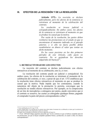III. EFECTOS DE LA RESCISIÓN Y DE LA RESOLUCIÓN
Artículo 1372.- La rescisión se declara
judicialmente, pero los efectos de la sentencia se
retrotraen al momento de la celebración del
contrato.
La resolución se invoca judicial o
extrajudicialmente. En ambos casos, los efectos
de la sentencia se retrotraen al momento en que
se produce la causal que la motiva.
Por razón de la resolución, las partes deben
restituirse las prestaciones en el estado en que se
encontraran al momento indicado en el párrafo
anterior, y si ello no fuera posible deben
reembolsarse en dinero el valor que tenían en
dicho momento.
En los casos previstos en los dos primeros
párrafos de este Artículo, cabe pacto en
contrario. No se perjudican los derechos
adquiridos de buena fe18
.
1. RETROACTIVIDAD DE LOS EFECTOS
La rescisión del contrato se declara judicialmente con efectos
retroactivos al momento de su celebración, esto es, ex tunc.
La resolución del contrato puede ser judicial o extrajudicial. En
ambos casos, los efectos de la resolución se retrotraen al momento de la
celebración del contrato, ex tunc, a pesar de que el art. 1372 establezca que
la resolución tiene efectos retroactivos al momento en que se produce la
causal que la motiva. Nada impide que los contratantes, cuando la
naturaleza del objeto de la prestación lo permita, convengan que la
resolución no tendrá efectos retroactivos. Por ejemplo, en la compraventa
de un lote de mercaderías a entregarse por partes, puede convenirse que si
el contrato se resuelve, las cuotas ya entregadas quedaran firmes, pagando
el comprador la parte del precio correspondiente a ellas19
.
18
Texto modificado por el D. Leg. Nº 768.
El texto original decía: «La rescisión de un contrato tiene efecto desde el momento de su celebración, en tanto que la resolución no
opera retroactivamente, salvo disposición o pacto en contrario.
En ningún caso se perjudica los derechos de terceros adquiridos de buena fe».
19
. El art. 1204 del Código argentino prescribe que “en los contratos en que se hubiese cumplido parte de
las prestaciones, las que se hayan cumplido quedarán firmes y producirán, en cuanto a ellas, los efectos
correspondientes”.
 
