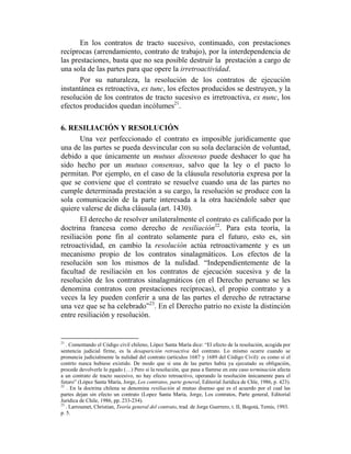 En los contratos de tracto sucesivo, continuado, con prestaciones
recíprocas (arrendamiento, contrato de trabajo), por la interdependencia de
las prestaciones, basta que no sea posible destruir la prestación a cargo de
una sola de las partes para que opere la irretroactividad.
Por su naturaleza, la resolución de los contratos de ejecución
instantánea es retroactiva, ex tunc, los efectos producidos se destruyen, y la
resolución de los contratos de tracto sucesivo es irretroactiva, ex nunc, los
efectos producidos quedan incólumes21
.
6. RESILIACIÓN Y RESOLUCIÓN
Una vez perfeccionado el contrato es imposible jurídicamente que
una de las partes se pueda desvincular con su sola declaración de voluntad,
debido a que únicamente un mutuus dissensus puede deshacer lo que ha
sido hecho por un mutuus consensus, salvo que la ley o el pacto lo
permitan. Por ejemplo, en el caso de la cláusula resolutoria expresa por la
que se conviene que el contrato se resuelve cuando una de las partes no
cumple determinada prestación a su cargo, la resolución se produce con la
sola comunicación de la parte interesada a la otra haciéndole saber que
quiere valerse de dicha cláusula (art. 1430).
El derecho de resolver unilateralmente el contrato es calificado por la
doctrina francesa como derecho de resiliación22
. Para esta teoría, la
resiliación pone fin al contrato solamente para el futuro, esto es, sin
retroactividad, en cambio la resolución actúa retroactivamente y es un
mecanismo propio de los contratos sinalagmáticos. Los efectos de la
resolución son los mismos de la nulidad. “Independientemente de la
facultad de resiliación en los contratos de ejecución sucesiva y de la
resolución de los contratos sinalagmáticos (en el Derecho peruano se les
denomina contratos con prestaciones recíprocas), el propio contrato y a
veces la ley pueden conferir a una de las partes el derecho de retractarse
una vez que se ha celebrado”23
. En el Derecho patrio no existe la distinción
entre resiliación y resolución.
21
. Comentando el Código civil chileno, López Santa María dice: “El efecto de la resolución, acogida por
sentencia judicial firme, es la desaparición retroactiva del contrato. Lo mismo ocurre cuando se
pronuncia judicialmente la nulidad del contrato (artículos 1687 y 1689 del Código Civil): es como si el
contrto nunca hubiese existido. De modo que si una de las partes había ya ejecutado su obligación,
procede devolverle lo pgado (…) Pero si la resolución, que pasa a llamrse en este caso terminación afecta
a un contrato de tracto sucesivo, no hay efecto retroactivo, operando la resolución únicamente para el
futuro” (López Santa María, Jorge, Los contratos, parte general, Editorial Jurídica de Chle, 1986, p. 423).
22
. En la doctrina chilena se denomina resiliación al mutuo disenso que es el acuerdo por el cual las
partes dejan sin efecto un contrato (Lopez Santa María, Jorge, Los contratos, Parte general, Editorial
Jurídica de Chile, 1986, pp. 233-234).
23
. Larroumet, Christian, Teoría general del contrato, trad. de Jorge Guerrero, t. II, Bogotá, Temis, 1993.
p. 5.
 
