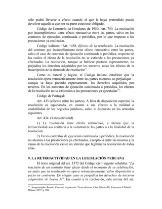 sólo podrá llevarse a efecto cuando el que la haya pretendido puede
devolver aquello a que por su parte estuviese obligado.
Código de Comercio de Honduras de 1950: Art. 750. La resolución
por incumplimiento tiene efecto retroactivo entre las partes, salvo en los
contratos de ejecución continuada o periódica, por lo que respecta a las
prestaciones ya realizadas.
Código italiano: “Art. 1458. Efectos de la resolución. La resolución
del contrato por incumplimiento tiene efecto retroactivo entre las partes,
salvo el caso de contratos de ejecución continuada o periódica, respecto de
los cuales el efecto de la resolución no se extiende a las prestaciones ya
efectuadas. La resolución, aunque se hubiese pactado expresamente, no
perjudica los derechos adquiridos por los terceros, salvo los efectos de la
trascripción de la demanda de resolución”.
Como es natural y lógico, el Código italiano establece que la
resolución opera retroactivamente entre las partes mientras no perjudique –
aunque se haya pactado expresamente- los derechos adquiridos por
terceros. En los contratos de ejecución continuada o periódica, los efectos
de la resolución no se extienden a las prestaciones ya ejecutadas28
.
Código de Portugal:
Art. 433 (efectos entre las partes). A falta de disposición especial, la
resolución es equiparada, en cuanto a sus efectos a la nulidad o
anulabilidad de los negocios jurídicos, salvo lo dispuesto en los artículos
siguientes.
Art. 434. (Retroactividad)
1) La resolución tiene efecto retroactivo, a menos que la
retroactividad sea contraria a la voluntad de las partes o a la finalidad de la
resolución.
2) En los contratos de ejecución continuada o periódica, la resolución
no alcanza a las prestaciones ya efectuadas, excepto si entre las mismas y la
causa de la resolución existe un vínculo que legitime la resolución de todas
ellas.
9. LA RETROACTIVIDAD EN LA LEGISLACIÓN PERUANA
El texto original del art. 1372 del Código civil vigente señalaba: “La
rescisión de un contrato tiene efecto desde el momento de su celebración,
en tanto que la resolución no opera retroactivamente, salvo disposición o
pacto en contrario. En ningún caso se perjudica los derechos de terceros
adquiridos de buena fe”. En cuanto a la resolución, esta norma del art.
28
. Scognamiglio, Renato, Contratti in generale, Terza edizione, Casa Editrice Dr. Francesco VAllardi,
Milano, 2977, p. 280.
 