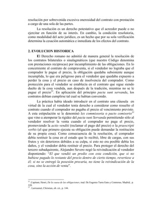 resolución por sobrevenida excesiva onerosidad del contrato con prestación
a cargo de una sola de las partes.
La resolución es un derecho potestativo que el acreedor puede o no
ejercitar en función de su interés. En cambio, la condición resolutoria,
como modalidad del acto jurídico, es un hecho que por su sola verificación
determina la cesación automática e inmediata de los efectos del contrato.
2. EVOLUCION HISTORICA
El Derecho romano no admitió de manera general la resolución de
los contratos bilaterales o sinalagmáticos (que nuestro Código denomina
con prestaciones reciprocas) por incumplimiento de las obligaciones. En lo
concerniente al contrato de compraventa, si el vendedor no lograba que el
comprador le pague el precio, la obligación quedaba subsistente aunque
incumplida, lo que era peligroso para el vendedor que quedaba expuesto a
perder la cosa y el precio en caso de insolvencia del comprador. Como
protección para el vendedor se establecía en el contrato que sigue siendo
dueño de la cosa vendida, aun después de la tradición, mientras no se le
pague el precio32
. En aplicación del principio pacta sunt servanda, los
contratos debían cumplirse tal cual se habían convenido.
La práctica había ideado introducir en el contrato una cláusula en
virtud de la cual el vendedor tenía derecho a considerar como resuelto el
contrato cuando el comprador no pagaba el precio al vencimiento previsto.
A esta estipulación se le denominó lex commissoria o pacto comisorio33
que vino a atemperar la rigidez del pacta sunt Servanda permitiendo sólo al
vendedor resolver la venta cuando el comprador no paga el precio,
promoviendo la actio venditi (reclamar el pago del precio) o la praescripti
verbis (el que primero ejecuta su obligación puede demandar la restitución
de su propia cosa). Como consecuencia de la resolución, el comprador
debía restituir la cosa en el estado que lo recibió, libre de cargas, con sus
frutos y sin deterioros debidos a su culpa, si esto no era posible debía los
daños, y el vendedor debía restituir el precio. Para proteger el derecho del
tercero subadquirente, Alejandro Severo negó la reivindicación al vendedor
disponiendo: “El que vendió un predio con esta condición, que si no
hubiese pagado lo restante del precio dentro de cierto tiempo, revertiese a
él; si no se entregó la posesión precaria, no tiene la reivindicación de la
cosa, sino la acción de venta”.
32
.Capitant, Henri, De la causa de las obligaciones, trad. De Eugenio Tarra Gato y Contreras, Madrid, p.
320.
33
. Larroumet, Christian, ob. cit., p. 144.
 