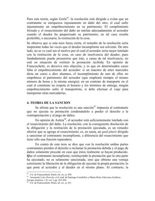 Para esta teoría, según Gorla42
, la resolución está dirigida a evitar que un
contratante se enriquezca injustamente en daño del otro, el cual sufre
injustamente un empobrecimiento en su patrimonio. El cumplimiento
forzado y el resarcimiento del daño no tutelan adecuadamente al acreedor
cuando el deudor ha pauperizado su patrimonio; en tal caso resulta
preferible, o necesario, la restitución de la cosa.
Se observa que si esta tesis fuera cierta, el remedio de la resolución sería
inoperante todas las veces que el deudor incumpliente sea solvente. De otro
lado, no se ve cual sea el motivo por el cual el acreedor sería mejor tutelado
con la restitución de la cosa, en caso de insolvencia del deudor, pues
fundadamente puede presumirse que éste, a causa de tal insolvencia, no
esté en situación de restituir la prestación recibida. En opinión de
Franceschetti, es decisiva otra objeción, y es que en determinados casos
falta el empobrecimiento del acreedor: si un maestro de artes marciales
dicta un curso a diez alumnos, el incumplimiento de uno de ellos no
empobrece el patrimonio del acreedor (que empleará siempre el mismo
número de horas y la misma energía); en un contrato de transporte en el
cual el comitente no respeta el horario y los términos de entrega, ningún
empobrecimiento sufre el transportista, si debe efectuar el viaje para
transportar otras mercaderías.
4. TEORIA DE LA SANCION
Se afirma que la resolución es una sanción43
impuesta al contratante
que no ejecuta su prestación condenándolo a perder el derecho a la
contraprestación y al pago de daños.
En opinión de Auleta44
, el acreedor está suficientemente tutelado con
el resarcimiento del daño. La resolución, con la consiguiente disolución de
la obligación y la restitución de la prestación ejecutada, es un remedio
ulterior que se agrega al resarcimiento; es, en suma, un quid pluris dirigido
a sancionar al contratante incumpliente, a diferencia del resarcimiento que
tiene sólo una función reparadora.
En contra de esta tesis se dice que con la resolución ambas partes
contratantes pierden el derecho a reclamar la prestación debida y el pago de
daños solamente procede en caso que éstos realmente se hayan producido.
Que el contratante incumpliente, restituyendo la prestación que la otra parte
ha ejecutado, no es solamente sancionada, sino que obtiene una ventaja
consistente la liberación de la obligación de ejecutar la propia prestación; lo
que pone al acreedor y al deudor en el mismo plano. Al contrario, la
42
. Cit. de Franceschetti, Paolo, ob. cit., p. 430.
43
. Josserand, Luís, Derecho civil, trad. de Santiago Cunchillos y Mante Rola, Ediciones Jurídicas
Europa-América, t. II, vol. I, pp. 263-264.
44
. Cit. de Franceschetti, Paolo, ob. cit., p. 431
 