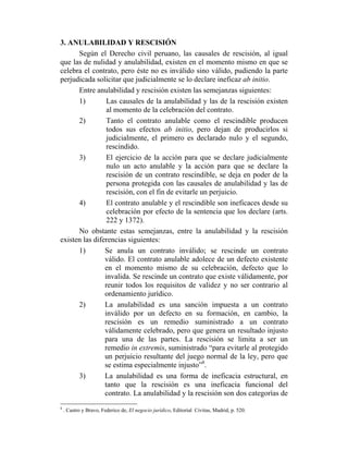 3. ANULABILIDAD Y RESCISIÓN
Según el Derecho civil peruano, las causales de rescisión, al igual
que las de nulidad y anulabilidad, existen en el momento mismo en que se
celebra el contrato, pero éste no es inválido sino válido, pudiendo la parte
perjudicada solicitar que judicialmente se lo declare ineficaz ab initio.
Entre anulabilidad y rescisión existen las semejanzas siguientes:
1) Las causales de la anulabilidad y las de la rescisión existen
al momento de la celebración del contrato.
2) Tanto el contrato anulable como el rescindible producen
todos sus efectos ab initio, pero dejan de producirlos si
judicialmente, el primero es declarado nulo y el segundo,
rescindido.
3) El ejercicio de la acción para que se declare judicialmente
nulo un acto anulable y la acción para que se declare la
rescisión de un contrato rescindible, se deja en poder de la
persona protegida con las causales de anulabilidad y las de
rescisión, con el fin de evitarle un perjuicio.
4) El contrato anulable y el rescindible son ineficaces desde su
celebración por efecto de la sentencia que los declare (arts.
222 y 1372).
No obstante estas semejanzas, entre la anulabilidad y la rescisión
existen las diferencias siguientes:
1) Se anula un contrato inválido; se rescinde un contrato
válido. El contrato anulable adolece de un defecto existente
en el momento mismo de su celebración, defecto que lo
invalida. Se rescinde un contrato que existe válidamente, por
reunir todos los requisitos de validez y no ser contrario al
ordenamiento jurídico.
2) La anulabilidad es una sanción impuesta a un contrato
inválido por un defecto en su formación, en cambio, la
rescisión es un remedio suministrado a un contrato
válidamente celebrado, pero que genera un resultado injusto
para una de las partes. La rescisión se limita a ser un
remedio in extremis, suministrado “para evitarle al protegido
un perjuicio resultante del juego normal de la ley, pero que
se estima especialmente injusto”8
.
3) La anulabilidad es una forma de ineficacia estructural, en
tanto que la rescisión es una ineficacia funcional del
contrato. La anulabilidad y la rescisión son dos categorías de
8
. Castro y Bravo, Federico de, El negocio jurídico, Editorial Civitas, Madrid, p. 520.
 