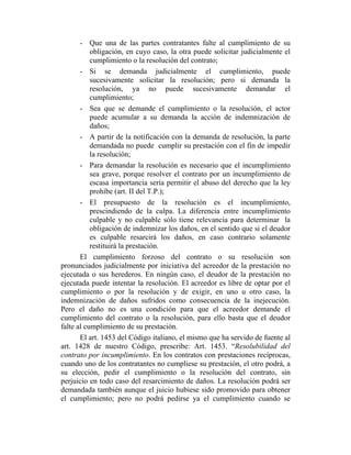 - Que una de las partes contratantes falte al cumplimiento de su
obligación, en cuyo caso, la otra puede solicitar judicialmente el
cumplimiento o la resolución del contrato;
- Si se demanda judicialmente el cumplimiento, puede
sucesivamente solicitar la resolución; pero si demanda la
resolución, ya no puede sucesivamente demandar el
cumplimiento;
- Sea que se demande el cumplimiento o la resolución, el actor
puede acumular a su demanda la acción de indemnización de
daños;
- A partir de la notificación con la demanda de resolución, la parte
demandada no puede cumplir su prestación con el fin de impedir
la resolución;
- Para demandar la resolución es necesario que el incumplimiento
sea grave, porque resolver el contrato por un incumplimiento de
escasa importancia sería permitir el abuso del derecho que la ley
prohíbe (art. II del T.P.);
- El presupuesto de la resolución es el incumplimiento,
prescindiendo de la culpa. La diferencia entre incumplimiento
culpable y no culpable sólo tiene relevancia para determinar la
obligación de indemnizar los daños, en el sentido que si el deudor
es culpable resarcirá los daños, en caso contrario solamente
restituirá la prestación.
El cumplimiento forzoso del contrato o su resolución son
pronunciados judicialmente por iniciativa del acreedor de la prestación no
ejecutada o sus herederos. En ningún caso, el deudor de la prestación no
ejecutada puede intentar la resolución. El acreedor es libre de optar por el
cumplimiento o por la resolución y de exigir, en uno u otro caso, la
indemnización de daños sufridos como consecuencia de la inejecución.
Pero el daño no es una condición para que el acreedor demande el
cumplimiento del contrato o la resolución, para ello basta que el deudor
falte al cumplimiento de su prestación.
El art. 1453 del Código italiano, el mismo que ha servido de fuente al
art. 1428 de nuestro Código, prescribe: Art. 1453. “Resolubilidad del
contrato por incumplimiento. En los contratos con prestaciones recíprocas,
cuando uno de los contratantes no cumpliese su prestación, el otro podrá, a
su elección, pedir el cumplimiento o la resolución del contrato, sin
perjuicio en todo caso del resarcimiento de daños. La resolución podrá ser
demandada también aunque el juicio hubiese sido promovido para obtener
el cumplimiento; pero no podrá pedirse ya el cumplimiento cuando se
 