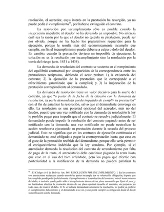 resolución, el acreedor, cuyo interés en la prestación ha resurgido, ya no
puede pedir el cumplimiento60
, por haberse extinguido el contrato.
La resolución por incumplimiento sólo es posible cuando la
inejecución imputable al deudor no ha devenido en imposible. No interesa
cual sea la razón por la que el deudor no ejecuta su prestación, puede ser
por olvido, porque no ha hecho los preparativos requeridos para la
ejecución, porque le resulta más útil económicamente incumplir que
cumplir, en fin el incumplimiento puede deberse a culpa o dolo del deudor.
En cambio, cuando la prestación deviene en imposible de ejecutarse, la
solución no es la resolución por incumplimiento sino la resolución por la
teoría del riesgo (arts. 1431 a 1434).
La demanda de resolución del contrato se sustenta en el rompimiento
del equilibrio contractual por desaparición de la correspondencia entre las
prestaciones recíprocas, debiendo el actor probar: 1) la existencia del
contrato; 2) la ejecución de la prestación que le corresponde o el
ofrecimiento garantizado que la cumplirá; y 3) la inejecución de la
prestación correspondiente al demandado.
La demanda de resolución tiene un valor decisivo para la suerte del
contrato, ya que “a partir de la fecha de la citación con la demanda de
resolución, la parte demandada queda impedido de cumplir su prestación”
con el fin de paralizar la resolución, salvo que el demandante convenga en
ello. La resolución es una potestad opcional del acreedor, más no del
deudor, puesto que una vez notificado con la demanda de resolución la ley
lo prohíbe pagar para impedir que el contrato se resuelva judicialmente. El
demandado puede impedir la resolución del contrato pagando antes de ser
notificado con la demanda, una vez notificado no puede neutralizar la
acción resolutoria ejecutando su prestación durante la secuela del proceso
judicial. Esto no significa que en los contratos de ejecución continuada el
demandado no esté obligado a pagar la contraprestación hasta que cese en
el goce de la prestación recibida del demandante, porque ello sería permitir
el enriquecimiento indebido que la ley condena. Por ejemplo, si el
arrendador demanda la resolución del contrato de arrendamiento por falta
de pago de la renta, el arrendatario debe continuar pagando la renta hasta
que cese en el uso del bien arrendado, pero los pagos que efectúe con
posterioridad a la notificación de la demanda no pueden paralizar la
60
. El Código civil de Bolivia: Art. 568. RESOLUCIÓN POR INCUMPLIMIENTO. I. En los contratos
con prestaciones recíprocas cuando una de las partes incumple por su voluntad la obligación, la parte que
ha cumplido puede pedir judicialmente el cumplimiento o la resolución del contrato, más el resarcimiento
del daño; o también puede pedir sólo el cumplimiento dentro de un plazo razonable que fijará el juez, y
no haciéndose efectiva la prestación dentro de ese plazo quedará resuelto el contrato, sin perjuicio, en
todo caso, de resarcir el daño. II. Si se hubiera demandado solamente la resolución, no podrá ya, pedirse
el cumplimiento del contrato; y el demandado a su vez, ya no podrá cumplir su obligación desde el día de
su notificación con la demanda.
 