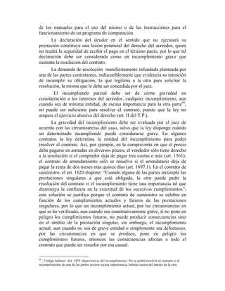 de los manuales para el uso del mismo o de las instrucciones para el
funcionamiento de un programa de computación.
La declaración del deudor en el sentido que no ejecutará su
prestación constituye una lesión potencial del derecho del acreedor, quien
no tendrá la seguridad de recibir el pago en el término pacto, por lo que tal
declaración debe ser considerada como un incumplimiento grave que
sustenta la resolución del contrato.
La demanda de resolución manifiestamente infundada planteada por
una de las partes contratantes, indiscutiblemente que evidencia su intención
de incumplir su obligación, lo que legitima a la otra para solicitar la
resolución, la misma que le debe ser concedida por el juez.
El incumpliendo parcial debe ser de cierta gravedad en
consideración a los intereses del acreedor, cualquier incumplimiento, aun
cuando sea de mínima entidad, de escasa importancia para la otra parte66
,
no puede ser suficiente para resolver el contrato, puesto que la ley no
ampara el ejercicio abusivo del derecho (art. II del T.P.).
La gravedad del incumplimiento debe ser evaluada por el juez de
acuerdo con las circunstancias del caso, salvo que la ley disponga cuándo
un determinado incumpliendo puede considerarse grave. En algunos
contratos la ley determina la entidad del incumplimiento para poder
resolver el contrato. Así, por ejemplo, en la compraventa en que el precio
deba pagarse en armadas en diversos plazos, el vendedor sólo tiene derecho
a la resolución si el comprador deja de pagar tres cuotas o más (art. 1561);
el contrato de arrendamiento sólo se resuelve si el arrendatario deja de
pagar la renta de dos meses más quince días (art. 1697.1). En el contrato de
suministro, el art. 1620 dispone: “Cuando alguna de las partes incumple las
prestaciones singulares a que está obligada, la otra puede pedir la
resolución del contrato si el incumplimiento tiene una importancia tal que
disminuya la confianza en la exactitud de los sucesivos cumplimientos”;
esta solución se justifica porque el contrato de suministro se celebra en
función de los cumplimientos actuales y futuros de las prestaciones
singulares, por lo que un incumplimiento actual, por las circunstancias en
que se ha verificado, aun cuando sea cuantitativamente grave, si no pone en
peligro los cumplimientos futuros, no puede producir consecuencias sino
en el ámbito de la prestación singular, sin embargo, el incumplimiento
actual, aun cuando no sea de grave entidad o simplemente sea defectuoso,
por las circunstancias en que se produce, pone en peligro los
cumplimientos futuros, entonces las consecuencias afectan a todo el
contrato que puede ser resuelto por esa causal.
66
. Código italiano: Art. 1455. Importancia del incumplimiento. No se podrá resolver el contrato si el
incumplimiento de una de las partes tuviese escasa importancia, habida cuenta del interés de la otra.
 