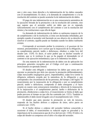 uno y otro caso, tiene derecho a la indemnización de los daños causados
con el incumplimiento. Es decir, a la demanda de cumplimiento o a la de
resolución del contrato se puede acumular la de indemnización de daños.
El pago de una indemnización no es una consecuencia automática de
la ejecución forzada de la prestación o de la resolución del contrato, sino
que supone que el acreedor sufrió un daño que no es reparado
suficientemente con el cumplimiento del contrato o con la resolución del
mismo y las restituciones a que ella da lugar.
La demanda de indemnización de daños es autónoma respecto de la
de cumplimiento o de la resolución; si éstas son declaradas infundadas, por
ejemplo cuando el acreedor está haciendo un uso abusivo de su derecho de
resolver el contrato, aquélla puede ser fundada cuando los daños realmente
existen.
Corresponde al accionarte probar la existencia y el quantum de los
mismos, presumiéndose iuris tantum que la inejecución de la obligación, o
su cumplimiento parcial, tardío o defectuoso, obedece a culpa leve del
deudor (art. 1329). Es decir, el actor pedirá que se declare resuelto el
contrato, que se le restituya lo que ya ha pagado al demandado (si el
contrato es de ejecución instantánea) y que se le indemnice los daños.
En esta materia de la indemnización de daños son de aplicación los
principios generales recogidos por el Código civil que a continuación
mencionamos en apretada síntesis.
El deudor está obligado a indemnizar los daños que causa por no
ejecutar su prestación por dolo (no ejecuta la prestación deliberadamente),
culpa inexcusable (negligencia grave, imperdonable), culpa leve (omite la
diligencia ordinaria exigida por la naturaleza de la obligación y que
corresponda a las circunstancias de las personas, del tiempo y del lugar). El
resarcimiento por la inejecución de la obligación o por su cumplimiento
parcial, tardío o defectuoso, comprende el daño emergente y el lucro
cesante en cuanto sean consecuencia inmediata y directa de la inejecución.
Si la inejecución o el cumplimiento parcial, tardío o defectuoso de la
prestación, obedecieran a culpa leve, el resarcimiento se limita al daño que
podía preverse al tiempo en que ella fue contraída (art. 1321). También es
indemnizable el daño moral irrogado con el incumplimiento (art. 1322).
El deudor que para ejecutar la prestación se vale de terceros,
responde de los hechos dolosos o culposos de éstos, salvo pacto en
contrario (art. 1325).
Si el hecho doloso o culposo del acreedor hubiese concurrido a
ocasionar el daño, el resarcimiento se reducirá según su gravedad y la
importancia de la consecuencia que de él se deriven (art. 1326). El dolo o la
culpa del deudor se compensa con el dolo o la culpa del acreedor.
 