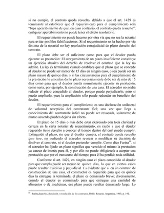 si no cumple, el contrato queda resuelto, debido a que el art. 1429 es
terminante al establecer que el requerimiento para el cumplimiento será
“bajo apercibimiento de que, en caso contrario, el contrato queda resuelto”;
cualquier apercibimiento no puede tener el efecto resolutorio.
El requerimiento no puede hacerse por otra vía que no sea la notarial
para evitar posibles falsificaciones. Si el requerimiento se ha hecho por vía
distinta de la notarial no hay resolución extrajudicial de pleno derecho del
contrato.
El plazo debe ser el suficiente como para que el deudor pueda
ejecutar su prestación: El otorgamiento de un plazo insuficiente constituye
un ejercicio abusivo del derecho de resolver el contrato que la ley no
admite. La ley es terminante cuando establece que el plazo que se concede
al deudor no puede ser menor de 15 días en ningún caso, o sea puede ser un
plazo mayor de quince días, y si las circunstancias para el cumplimiento de
la prestación lo ameritan dicho plazo necesariamente debe ser de más de 15
días como para que el deudor pueda normalmente ejecutar su prestación,
como sería, por ejemplo, la construcción de una casa. El acreedor no podrá
reducir el plazo concedido al deudor, porque puede perjudicarlo, pero si
puede ampliarlo, pues la ampliación sólo puede redundar en beneficio del
deudor.
El requerimiento para el cumplimiento es una declaración unilateral
de voluntad recepticia del contratante fiel; una vez que llega a
conocimiento del contratante infiel no puede ser revocada, solamente de
mutuo acuerdo pueden dejarla sin efecto.
El plazo de 15 días o más debe estar expresado con toda claridad y
certeza en la carta notarial de requerimiento, en razón a que el deudor
requerido tiene derecho a conocer el tiempo dentro del cual puede cumplir.
Extinguido el plazo, sin que el deudor cumpla, el contrato queda resuelto
ipso iure, no pudiendo el acreedor revocar o modificar su decisión de
disolver el contrato, ni el deudor pretender cumplir. Como dice Farina68
, si
el acreedor ha fijado un plazo significa que vencido el mismo la prestación
ya carece de interés para él, y por ello no puede obligársele a aceptar una
prestación que por el transcurso del tiempo para él ha perdido toda utilidad.
Conforme al art. 1429, en ningún caso el plazo concedido al deudor
para que cumpla puede ser menor de quince días, lo que en ciertos casos
puede resultar excesivo y perjudicial. Es evidente que si en un contrato de
construcción de una casa, el constructor es requerido para que en quince
días la entregue la terminada, el plazo es demasiado breve; diversamente,
cuando el deudor es conminado para que entregue una cantidad de
alimentos o de medicinas, ese plazo puede resultar demasiado largo. Lo
68
. Farina,Juan M., Rescisión y resolución de los contratos, Orbir, Rosario, Argentina, 1965, p. 191.
 