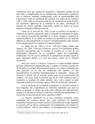 contratantes para que regulen las sanciones a imponerse cuando una de
ellas falta al cumplimiento de sus obligaciones contractuales, regulación
que se establece mediante estipulaciones sobre la responsabilidad civil
contractual o sobre la resolución del contrato. Las reglas de los artículos
1428 y 1429, sobre la resolución judicial y la resolución de pleno derecho
son solamente supletorias de la voluntad de las partes, constituyen un
derecho de reserva aplicable únicamente cuando las partes no hayan
pactado la cláusula resolutoria expresa.
Como en el caso del art. 1429, lo que se resuelve de derecho es
solamente la relación contractual, pues si el deudor no indemniza los daños
o no restituye la prestación ejecutada en su favor, siempre se requerirá de
sentencia judicial. Si se celebra un contrato con inscripción en los registros
públicos y subsecuentemente se resuelve extrajudicialmente, para cancelar
la inscripción registral se requiere de sentencia judicial.
La fuente del art. 1430 es el art. 1456 del Código italiano que
dispone: Art. 1456. “Cláusula resolutoria expresa. Los contratantes podrán
convenir expresamente que el contrato se resuelva en el caso de que
determinada obligación no se cumpliera según las modalidades
establecidas. En este caso la resolución se producirá de derecho cuando la
parte interesada declare a la otra que quiere valerse de la cláusula
resolutoria”.
Para que exista la cláusula resolutoria es imprescindible haberla
pactado expresamente disponiendo que el contrato se resuelve cuando una
de las partes no cumple determinada prestación a su cargo, establecida con
toda precisión en el acto de celebración del contrato. El solo
incumplimiento no produce automáticamente la resolución, porque ello
afectaría el interés que el acreedor pueda tener en la conservación del
contrato, por cuya razón se justifica que el art. 1430 establezca que la
resolución se produce, de pleno derecho (ipso iure), cuando la parte
interesada comunica a la otra que quiere valerse de la cláusula resolutoria.
Con la inclusión de la cláusula resolutoria, la vida del contrato se
hace depender del cumplimiento de determina prestación que para las
partes es esencial, la misma que debe estar indicada con toda precisión,
porque si la cláusula se refiriera a todos los eventuales incumplimientos, se
convertiría en una cláusula de estilo, superflua e inútil69
.
La cláusula resolutoria no es una condición resolutoria, como
modalidad del contrato, puesto que, como sabemos, la condición
resolutoria consiste en un evento incierto y futuro del cual se hace depender
la cesación del los efectos contractuales. El cumplimiento del contrato no
es una condición sino un acto debido y el incumplimiento no constituye
69
. Messineo, Francesco, Doctrina del Contrato, t. II, Ejea, Buenos Aires, 1986, pp. 349.
 