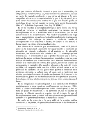 parte que conserva el derecho renuncia a optar por la resolución y la
obligación de cumplimiento de las partes mantiene su subsistencia. Si bien
es cierto, la cláusula resolutoria es una forma de liberar a la parte
cumplidora sin incurrir en responsabilidad y que la ley no prevé plazo
para remitir la comunicación, también lo es que este derecho queda sin
posibilidad de ser ejercido cuando esa misma parte acepta la prestación
(Sala Nº 3 de la Corte Superior de Lima, Exp. Nº 3384-97).
La ley no considera al incumplimiento bajo su perfil ilícito, sino por su
aptitud de perturbar el equilibrio contractual. La sanción por el
incumplimiento no es la resolución, sino el resarcimiento que es otra
consecuencia de tal incumplimiento. Para resolver el contrato no se exige
que el incumplimiento sea culposo, basta el incumplimiento objetivamente
considerado71
. Sin embargo, no procede la resolución cuando el
incumplimiento no es imputable al deudor, por deberse a caso fortuito o
fuerza mayor, o a culpa o tolerancia del acreedor.
Los efectos de la resolución por incumplimiento, tanto en la judicial
como en la extrajudicial (resolución por requerimiento y resolución en
ejecución de cláusula resolutoria), si el contrato es de ejecución
instantánea, son retroactivos, aún cuando el art. 1372 disponga que esa
retroactividad es al momento en que se produce la causal que la motiva,
debiendo las partes restituirse las prestaciones ejecutadas, o sea las cosas
vuelven al estado en que se encontraban en el momento inmediatamente
anterior a la celebración del contrato. Por ejemplo, resuelto un contrato de
compraventa, el vendedor debe devolver el precio o la parte del precio
recibido y el comprador debe devolver el bien, el cual vuelve a ser de
propiedad del vendedor. En caso que no fuera posible la restitución de la
prestación ejecutada, se deberá pagar el valor, aquí si tendremos que
admitir, que tenga al momento de producirse la causal. Si el contrato es de
tracto sucesivo, por no ser posible la devolución de la prestación ejecutada,
la resolución no tiene efectos retroactivos, sino que opera solamente para el
futuro.
En las obligaciones con cláusula penal, el juez tiene el poder de reducir
equitativamente la pena cuando es manifiestamente excesiva (art. 1346).
Como la cláusula resolutoria expresa no es una cláusula penal, el juez no
tiene un poder de moderación. Si se permitiera al juez la facultad de
descartar la cláusula resolutoria expresa con el pretexto de que el
incumplimiento no es de gravedad suficiente para acarrear la extinción del
contrato, se le quitaría todo interés a la mencionada cláusula72
.
En razón de la protección a la parte débil de la relación jurídica
contractual y, en general, de protección al consumidor, la ley interviene a
71
. Scognamiglio, Renato, ob. cit., p. 271.
72
. Larroumet, Christian, ob. cit., vol. II, p. 161.
 