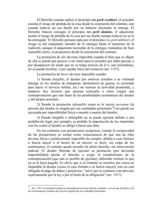 El Derecho romano aplicó el principio res perit creditori, el acreedor
asumía el riesgo de pérdida de la cosa desde la conclusión del contrato, aun
cuando todavía no era dueño por no haberse efectuado la entrega. El
Derecho francés consagra el principio res perit domino, el adquirente
asume el riesgo de pérdida de la cosa por ser dueño aunque todavía no se le
ha entregado. El Derecho peruano opta por el principio res perit debitori, el
riesgo es del enajenante (deudor de la entrega) hasta el momento de la
tradición, aunque el adquirente (acreedor de la entrega), tratándose de bien
inmueble cierto, es propietario desde la conclusión del contrato.
La prestación de dar deviene imposible cuando el bien que es objeto
de ella se pierde por perecer o ser inútil para el acreedor por daño parcial, o
por desaparecer de modo que no se tenga noticias de él o, aun teniéndolas,
no se pueda recobrar, o por quedar fuera del comercio (art. 1137).
La prestación de hacer deviene imposible cuando:
1) Siendo fungible, el deudor por motivos extraños a su voluntad
(huelga en los medios de transporte, declaratoria de guerra, es reclutado
para hacer el servicio militar, etc.) no realizar la actividad prometida, y
tampoco hay terceros que quieran realizarla o éstos exigen una
contraprestación que está fuera de las posibilidades económicas del deudor
y del propio acreedor;
2) Siendo la prestación infungible como es la intuito personae (la
persona del deudor es elegida por sus cualidades personales78
) no puede ser
ejecutada por imposibilidad física o mental o muerte del deudor;
3) Siendo fungible o infungible no se puede ejecutar debido a una
prohibición legal, por ejemplo, se prohíbe la importación de los materiales
con los cuales el deudor se obligó a hacer una obra.
En los contratos con prestaciones recíprocas, cuando la reciprocidad
de las prestaciones se rompe como consecuencia de que una de ellas
deviene física o jurídicamente imposible de cumplir, debido a caso fortuito
o fuerza mayor o el hecho de un tercero, es decir, sin culpa de los
contratantes, el contrato queda resuelto de pleno derecho, sin intervención
judicial. El deudor liberado de ejecutar su prestación (por devenida
imposibilidad) pierde el derecho a exigir el cumplimiento de la
contraprestación (que aún es posible de ejecutar), debiendo restituir lo que
ya se le haya pagado. Es obvio que si el contrato se resuelve por causa no
imputable al deudor (como el caso fortuito o la fuerza mayor), éste no está
obligado al pago de daños y perjuicios, “salvo que lo contrario esté previsto
expresamente por la ley o por el título de la obligación” (art. 1317).
78
. Art. 1149. La prestación puede ser ejecutada por persona distinta al deudor, a no ser que del pacto o de
las circunstancias resultara que éste fue elegido por sus cualidades personales.
 
