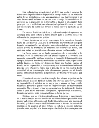 Esta es la doctrina seguida pro el art. 1431 que regula el supuesto de
sobrevenida imposibilidad de la prestación a cargo de una de las partes sin
culpa de los contratantes, como consecuencia de una fuerza mayor o un
caso fortuito o del hecho de un tercero, o sea el riesgo de imposibilidad de
ejecución de la prestación no es imputable al deudor ni al acreedor. Para
proseguir con el análisis de este dispositivo legal consideramos necesario
dar un concepto de fuerza caso fortuito o fuerza mayor y del hecho de un
tercero.
Por carecer de efectos prácticos, el ordenamiento jurídico peruano no
distingue entre caso fortuito y fuerza mayor, pero la doctrina si hace la
diferenciación que pasamos a señalar.
El caso fortuito es un hecho proveniente de la naturaleza, llamado
hecho de Dios (acto of God), que el ser humano no puede hacer nada para
impedir su producción, por ejemplo, una enfermedad que impide que el
deudor ejecute su prestación, un terremoto que destruye los bienes, una
peste que mata a los animales, una plaga que termina con la cosecha.
La fuerza mayor es un hecho proveniente de la autoridad o de
terceros, o sea se caracteriza por ser extraño (ajeno a la conducta del
deudor) e insuperable, que hace imposible la ejecución de la prestación, por
ejemplo, el deudor ha sido víctima del robo del bien que debe; la prestación
debida deviene en ilícita por disposición legal; una huelga. Cuando el
Estado no era responsable, a la fuerza mayor se le denominaba hecho del
príncipe (acto of prince), puesto que el príncipe no era responsable. En la
actualidad dicha terminología debe abandonarse puesto que el Estado
cuando obra antijurídicamente es responsable civilmente por los daños que
cause.
El hecho de un tercero debe cumplir los mismos requisitos de la
fuerza mayor, es decir, debe ser extraño a la actividad del deudor, además
de imprevisible e irresistible de tal suerte que el deudor no haya podido
hacer nada para evitar que la acción del tercero convierta en inejecutable la
prestación. No es tercero el que se encuentra bajo las órdenes del deudor
como el caso de sus familiares, trabajadores, representantes. En realidad,
los actos de terceros están comprendidos en la fuerza mayor.
Distintos son los criterios utilizados para diferenciar el caso fortuito
de la fuerza mayor: El caso fortuito es un acontecimiento producido en el
interior del circulo obligatorio del deudor (la explosión de una caldera, el
incendio) y la fuerza mayor es el hecho extraño a la persona del deudor (la
inundación, la guerra); el caso fortuito se refiere a sucesos naturales
(inundaciones, sequías) y la fuerza mayor a los hechos de terceras personas
 