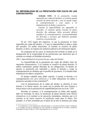 XII. IMPOSIBILIDAD DE LA PRESTACIÓN POR CULPA DE LOS
CONTRATANTES
Artículo 1432.- Si la prestación resulta
imposible por culpa del deudor, el contrato queda
resuelto de pleno derecho y éste no puede exigir
la contraprestación y está sujeto a la
indemnización de daños y perjuicios.
Cuando la imposibilidad sea imputable al
acreedor, el contrato queda resuelto de pleno
derecho. Sin embargo, dicho acreedor deberá
satisfacer la contraprestación, correspondiéndole
los derechos y acciones que hubieren quedado
relativos a la prestación.
El art. 1432 regula dos hipótesis: 1) que la prestación se torne
imposible por culpa del deudor; y 2) que la imposibilidad se deba a culpa
del acreedor. En ambas situaciones, el contrato se resuelve de pleno
derecho, es decir, no requiere de sentencia judicial ni de intimación alguna.
En cualquiera de los casos, la resolución del contrato se funda en la
desaparición de la reciprocidad de las prestaciones que determina que el
contrato no cumpla su finalidad económica.
190.1. Imposibilidad de la prestación por culpa del deudor.
La imposibilidad de la prestación por culpa del deudor tiene las
siguientes consecuencias: 1) el contrato se resuelve de pleno derecho; 2)
ambos contratantes quedan liberados de sus obligaciones. El deudor no
ejecuta su prestación por imposible y pierde el derecho a exigir la
contraprestación no obstante que es posible de ejecutarse; 3) el deudor debe
indemnizar los daños y perjuicios.
El deudor culpable tiene doble sanción: 1) pierde el derecho a la
contraprestación (res perit debitori); y 2) debe indemnizar los daños y
perjuicios causados al otro contratante86
.
Con la demostración de la culpa del deudor se descarta el caso
fortuito o la fuerza mayor, así como con la prueba del caso fortuito o
fuerza mayor cesa la presunción de culpabilidad previsto en el art. 1329.
Resuelto el contrato, si la contraprestación ya había sido pagada,
debe ser restituida. Es decir, la resolución de pleno derecho tiene efectos
retroactivos si el contrato es de ejecución instantánea, mientras que si el
contrato es de tracto sucesivo la resolución actúa para el futuro. Por
ejemplo, si el bien arrendado por el plazo de un año se destruye por culpa
86
. Si la obligación se torna imposible por culpa del deudor, o, con mayor razón de su dolo, la obligación
no se extingue sino que se transforma en la de satisfacer la indemnización de los daños y perjuicios
ocasionados (Cazeaux, Pedro N. y Félix Trigo Represas, ob. cit., p. 622).
 