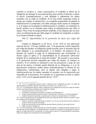 contrato se resuelve y, como consecuencia, el vendedor se libera de la
obligación de entregar la casa (prestación), pero pierde el derecho a cobrar
el precio (contraprestación) y está obligado a indemnizar los daños
causados con su culpa al vendedor. Si la casa estaba asegurada contra el
riesgo que originó su destrucción y la compañía aseguradora ha pagado la
indemnización al comprador, éste debe entregar dicho monto al comprador
o, si el seguro no ha pagado la indemnización al vendedor, el comprador se
puede sustituir en el vendedor para cobrar la indemnización que debe el
seguro. Para evitar el enriquecimiento indebido, la ley dispone que en estos
casos, la indemnización que debe pagar el vendedor al comprador se reduce
en el monto cobrado al seguro.
190.1.2. Imposibilidad de la prestación de hacer por culpa del
deudor
Cuando la obligación es de hacer, el art. 1432 es una aplicación
especial del art. 1154 que establece que “si la prestación resulta imposible
por culpa del deudor, su obligación queda resuelta, pero el acreedor deja de
estar obligado a su contraprestación, si la hubiere, sin perjuicio de su
derecho de exigirle el pago de la indemnización que corresponda. La
misma regla se aplica si la imposibilidad de la prestación sobreviene
después de la constitución en mora del deudor”. De acuerdo a esta norma,
si la prestación deviene imposible por culpa del deudor, el contrato se
resuelve. Si el contrato es unilateral o sea con prestación a cargo de una
sola de las partes, el deudor queda liberado de su obligación, y si es de
prestaciones recíprocas, ambas partes automáticamente se liberan de sus
obligaciones contractuales, pero el deudor está obligado a pagar la
indemnización por los daños causados al acreedor con la inejecución por
imposible de la prestación. Si el deudor no se encuentra en mora se aplica
el art. 1153 y no el segundo párrafo del art. 115487
.
87
. Art. 1153. El cumplimiento parcial, tardío o defectuoso de la obligación de hacer, sin culpa del
deudor, permite al acreedor optar por lo previsto en el artículo 1151, incisos 2, 3 ó 4.
Art. 1151. El cumplimiento parcial, tardío o defectuoso de la obligación de hacer por culpa del deudor,
permite al acreedor adoptar cualquiera de las siguientes medidas:
1. Las previstas en el art. 1150, incisos 1 ó 2.
2. Considerar no ejecutada la prestación, si resultase sin utilidad para él
3. Exigir al deudor la destrucción de lo hecho o destruirlo por cuenta de él, si le fuese perjudicial
4. Aceptar la prestación ejecutada, exigiendo que se reduzca la contraprestación, si la hubiere.
Art. 1150. El incumplimiento de la obligación de hacer por culpa del deudor, faculta al acreedor a optar
por cualquiera de las siguientes medidas:
1. Exigir la ejecución forzada del hecho prometido, a no ser que sea necesario para ello emplear la
violencia contra la persona del deudor.
2. Exigir que la prestación sea ejecutada por persona distinta al deudor y por cuenta de éste.
3. Dejar sin efecto la obligación.
Art. 1154. Si la prestación resulta imposible por culpa del deudor, su obligación queda resuelta, pero el
acreedor deja de estar obligado a su contraprestación, si la hubiere, sin perjuicio de su derecho de exigir el
pago de la indemnización que corresponda. La misma regla se aplica si la imposibilidad de la prestación
sobreviene después de la constitución en mora del deudor.
 