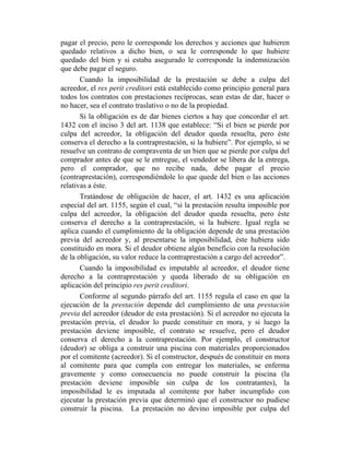 pagar el precio, pero le corresponde los derechos y acciones que hubieren
quedado relativos a dicho bien, o sea le corresponde lo que hubiere
quedado del bien y si estaba asegurado le corresponde la indemnización
que debe pagar el seguro.
Cuando la imposibilidad de la prestación se debe a culpa del
acreedor, el res perit creditori está establecido como principio general para
todos los contratos con prestaciones recíprocas, sean estas de dar, hacer o
no hacer, sea el contrato traslativo o no de la propiedad.
Si la obligación es de dar bienes ciertos a hay que concordar el art.
1432 con el inciso 3 del art. 1138 que establece: “Si el bien se pierde por
culpa del acreedor, la obligación del deudor queda resuelta, pero éste
conserva el derecho a la contraprestación, si la hubiere”. Por ejemplo, si se
resuelve un contrato de compraventa de un bien que se pierde por culpa del
comprador antes de que se le entregue, el vendedor se libera de la entrega,
pero el comprador, que no recibe nada, debe pagar el precio
(contraprestación), correspondiéndole lo que quede del bien o las acciones
relativas a éste.
Tratándose de obligación de hacer, el art. 1432 es una aplicación
especial del art. 1155, según el cual, “si la prestación resulta imposible por
culpa del acreedor, la obligación del deudor queda resuelta, pero éste
conserva el derecho a la contraprestación, si la hubiere. Igual regla se
aplica cuando el cumplimiento de la obligación depende de una prestación
previa del acreedor y, al presentarse la imposibilidad, éste hubiera sido
constituido en mora. Si el deudor obtiene algún beneficio con la resolución
de la obligación, su valor reduce la contraprestación a cargo del acreedor”.
Cuando la imposibilidad es imputable al acreedor, el deudor tiene
derecho a la contraprestación y queda liberado de su obligación en
aplicación del principio res perit creditori.
Conforme al segundo párrafo del art. 1155 regula el caso en que la
ejecución de la prestación depende del cumplimiento de una prestación
previa del acreedor (deudor de esta prestación). Si el acreedor no ejecuta la
prestación previa, el deudor lo puede constituir en mora, y si luego la
prestación deviene imposible, el contrato se resuelve, pero el deudor
conserva el derecho a la contraprestación. Por ejemplo, el constructor
(deudor) se obliga a construir una piscina con materiales proporcionados
por el comitente (acreedor). Si el constructor, después de constituir en mora
al comitente para que cumpla con entregar los materiales, se enferma
gravemente y como consecuencia no puede construir la piscina (la
prestación deviene imposible sin culpa de los contratantes), la
imposibilidad le es imputada al comitente por haber incumplido con
ejecutar la prestación previa que determinó que el constructor no pudiese
construir la piscina. La prestación no devino imposible por culpa del
 
