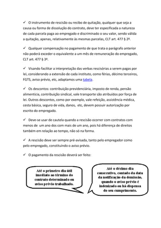  O instrumento de rescisão ou recibo de quitação, qualquer que seja a
causa ou forma de dissolução do contrato, deve ter especificada a natureza
de cada parcela paga ao empregado e discriminado o seu valor, sendo válida
a quitação, apenas, relativamente às mesmas parcelas, CLT art. 477 § 2º.

 Qualquer compensação no pagamento de que trata o parágrafo anterior
não poderá exceder o equivalente a um mês de remuneração do empregado,
CLT art. 477 § 3º.

 Visando facilitar a interpretação das verbas rescisórias a serem pagas por
lei, considerando a extensão de cada instituto, como férias, décimo terceiros,
FGTS, aviso prévio, etc, adaptamos uma tabela.

 Os descontos: contribuição previdenciária, imposto de renda, pensão
alimentícia, contribuição sindical, vale transporte são atribuídos por força de
lei. Outros descontos, como por exemplo, vale refeição, assistência médica,
cesta básica, seguro de vida, danos, etc, devem possuir autorização por
escrito do empregado.

 Deve-se usar de cautela quando a rescisão ocorrer com contratos com
menos de um ano dos com mais de um ano, pois há diferença de direitos
também em relação ao tempo, não só na forma.

 A rescisão deve ser sempre pré-avisada, tanto pelo empregador como
pelo empregado, constituindo o aviso prévio.

 O pagamento da rescisão deverá ser feito:
 