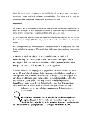 Nota: Ocorrendo atraso no pagamento da rescisão, deverá a empresa pagar multa para o
empregado e para o governo. A multa para empregado é de 1 (um) salário base. Já a parte do
governo equivale, atualmente, a 160 (UFIRs), recolhido na guia darf.

Importante!

Há situações que se desenvolvem, quando do pagamento da rescisão, que impossibilitam a
forma de crédito para o credor ex-empregado(ordem de pagamento, depósito em dinheiro em
conta corrente ou poupança) e surge a questão de como agir nesses casos.

A CLT não prescreve nenhuma forma, mas a empresa pode se valer do Código Civil e utilizar da
forma de pagamento por CONSIGNAÇÃO, que existe disponível, principalmente, nos Bancos do
Estado.

Essa forma permite que a empresa deposite o crédito em nome do ex-empregado, até a data
limite originalmente prevista na CLT, cumprindo a exigência do prazo e evitando o pagamento
de multa.

A exigência legal, para finalizar essa possibilidade de crédito, é
documentar junto à empresa e provar que enviou mensagem ao ex-
empregado da localidade e valor onde o crédito se encontra disponível.
Código Civil (Lei n.° 10.406/2002) art. 334 e seguintes.

No caso de morte do empregado, o pagamento da rescisão se dá no prazo
de até 10 (dez) dias da data do óbito pela impossibilidade de se aplicar o
aviso prévio. Mas em razão da circunstância surge a questão de quem tem
direito ao crédito rescisório. Tal questão é respondida pela Lei 6.858/80,
esclarecendo que o crédito será pago àquele autorizado perante a
Previdência Social ou na forma da legislação específica dos servidores
civis e militares, e, na sua falta, aos sucessores previstos na lei civil,
          indicados em alvará judicial, independente de inventário ou
          arrolamento.


         Os contratos com mais de um ano devem ser homologados na
         Delegacia Regional do Trabalho que compõe a região ou no
         Sindicato da categoria, inclusive em caso de morte, sendo vedado
ao sindicato cobrar qualquer taxa. (Instrução Normativa 3/2002)
 