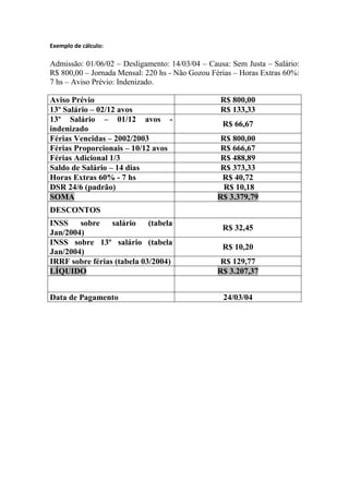 Exemplo de cálculo:

Admissão: 01/06/02 – Desligamento: 14/03/04 – Causa: Sem Justa – Salário:
R$ 800,00 – Jornada Mensal: 220 hs - Não Gozou Férias – Horas Extras 60%:
7 hs – Aviso Prévio: Indenizado.

Aviso Prévio                                     R$ 800,00
13º Salário – 02/12 avos                         R$ 133,33
13º Salário – 01/12 avos -
                                                  R$ 66,67
indenizado
Férias Vencidas – 2002/2003                       R$ 800,00
Férias Proporcionais – 10/12 avos                 R$ 666,67
Férias Adicional 1/3                              R$ 488,89
Saldo de Salário – 14 dias                        R$ 373,33
Horas Extras 60% - 7 hs                           R$ 40,72
DSR 24/6 (padrão)                                  R$ 10,18
SOMA                                             R$ 3.379,79
DESCONTOS
INSS    sobre    salário    (tabela
                                                  R$ 32,45
Jan/2004)
INSS sobre 13º salário (tabela
                                                  R$ 10,20
Jan/2004)
IRRF sobre férias (tabela 03/2004)                R$ 129,77
LÍQUIDO                                          R$ 3.207,37


Data de Pagamento                                 24/03/04
 