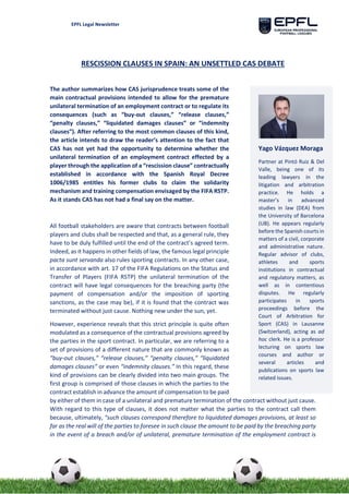 EPFL Legal Newsletter
RESCISSION CLAUSES IN SPAIN: AN UNSETTLED CAS DEBATE
The author summarizes how CAS jurisprudence treats some of the
main contractual provisions intended to allow for the premature
unilateral termination of an employment contract or to regulate its
consequences (such as “buy-out clauses,” “release clauses,”
“penalty clauses,” “liquidated damages clauses” or “indemnity
clauses”). After referring to the most common clauses of this kind,
the article intends to draw the reader’s attention to the fact that
CAS has not yet had the opportunity to determine whether the
unilateral termination of an employment contract effected by a
player through the application of a “rescission clause” contractually
established in accordance with the Spanish Royal Decree
1006/1985 entitles his former clubs to claim the solidarity
mechanism and training compensation envisaged by the FIFA RSTP.
As it stands CAS has not had a final say on the matter.
All football stakeholders are aware that contracts between football
players and clubs shall be respected and that, as a general rule, they
have to be duly fulfilled until the end of the contract’s agreed term.
Indeed, as it happens in other fields of law, the famous legal principle
pacta sunt servanda also rules sporting contracts. In any other case,
in accordance with art. 17 of the FIFA Regulations on the Status and
Transfer of Players (FIFA RSTP) the unilateral termination of the
contract will have legal consequences for the breaching party (the
payment of compensation and/or the imposition of sporting
sanctions, as the case may be), if it is found that the contract was
terminated without just cause. Nothing new under the sun, yet.
However, experience reveals that this strict principle is quite often
modulated as a consequence of the contractual provisions agreed by
the parties in the sport contract. In particular, we are referring to a
set of provisions of a different nature that are commonly known as
“buy-out clauses,” “release clauses,” “penalty clauses,” “liquidated
damages clauses” or even “indemnity clauses.” In this regard, these
kind of provisions can be clearly divided into two main groups. The
first group is comprised of those clauses in which the parties to the
contract establish in advance the amount of compensation to be paid
by either of them in case of a unilateral and premature termination of the contract without just cause.
With regard to this type of clauses, it does not matter what the parties to the contract call them
because, ultimately, “such clauses correspond therefore to liquidated damages provisions, at least so
far as the real will of the parties to foresee in such clause the amount to be paid by the breaching party
in the event of a breach and/or of unilateral, premature termination of the employment contract is
Yago Vázquez Moraga
Partner at Pintó Ruiz & Del
Valle, being one of its
leading lawyers in the
litigation and arbitration
practice. He holds a
master’s in advanced
studies in law (DEA) from
the University of Barcelona
(UB). He appears regularly
before the Spanish courts in
matters of a civil, corporate
and administrative nature.
Regular advisor of clubs,
athletes and sports
institutions in contractual
and regulatory matters, as
well as in contentious
disputes. He regularly
participates in sports
proceedings before the
Court of Arbitration for
Sport (CAS) in Lausanne
(Switzerland), acting as ad
hoc clerk. He is a professor
lecturing on sports law
courses and author or
several articles and
publications on sports law
related issues.
 