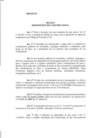 RESOLVE:
SEÇÃO I
DISPOSIÇÕES DE CARÁTER GERAL
Art. 1' Para a lavratura dos atos notariais de que trata a Lei no
11.441107, é livre a escolha do tabelião de notas, não se aplicando as regras de
competência do Código de Processo Civil.
Art. 2 O É facultada aos interessados a opção pela via judicial ou
extrajudicial; podendo ser solicitada, a qualquer momento, a suspensão, pelo
prazo de 30 dias, ou a desistência da via judicial, para promoção da via
extrajudicial.
Art. 3' As escrituras públicas de inventário e partilha, separação e
divórcio consensuais não dependem de homologação judicial e são títulos hábeis
para o registro civil e o registro imobiliário, para a transferência de bens e
direitos, bem como para promoção de todos os atos necessários à materialização
das transferências de bens e levantamento de valores (DETRAN, Junta
Comercial, Registro Civil de Pessoas Jurídicas, instituições financeiras,
companhias telefônicas, etc.)
Art. 4' O valor dos emolumentos deverá corresponder ao efetivo
custo e à adequada e suficiente remuneração dos serviços prestados, conforme
estabelecido no parágrafo único do art. l0 da Lei no 10.169/2000, observando-se,
quanto a sua fixação, as regras previstas no art. 2O da citada lei.
Art. 5' Évedada a fixação de ernolumentos em percentual incidente
sobre o valor do negócio jurídico objeto dos serviços notariais e de registro (Lei
no 10.169, de 2000, art. 3O, inciso 11).
Art. 6" A gratuidade prevista na Lei no 11.441/07 compreende as
escrituras de inventário, partilha, separação e divórcio consensuais.
Art. 7" Para a obtenção da gratuidade de que trata a Lei no
11.441/07, basta a simples declaração dos interessados de que não possuem
 