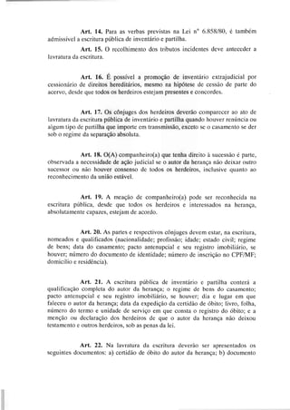 Art. 14. Para as verbas previstas na Lei no 6.858180, é também
admissível a escritura pública de inventário e partilha.
Art. 15. O recolhimento dos tributos incidentes deve anteceder a
lavratura da escritura.
Art. 16. É possível a promoção de inventário extrajudicial por
cessionário de direitos hereditários, mesmo na hipótese de cessão de parte do
acervo, desde que todos os herdeiros estejam presentes e concordes.
Art. 17. Os cônjuges dos herdeiros deverão comparecer ao ato de
lavratura da escritura pública de inventário e partilha quando houver renúncia ou
algum tipo de partilha que importe em transmissão, exceto se o casamento se der
sob o regime da separação absoluta.
Art. 18. O(A) companheiro(a) que tenha direito à sucessão é parte,
observada a necessidade de ação judicial se o autor da herança não deixar outro
sucessor ou não houver consenso de todos os herdeiros, inclusive quanto ao
reconhecimento da união estável.
Art. 19. A meação de companheiro(a) pode ser reconhecida na
escritura pública, desde que todos os herdeiros e interessados na herança,
absolutamente capazes, estejam de acordo.
Art. 20. As partes e respectivos dnjuges devem estar, na escritura,
nomeados e qualificados (nacionalidade; profissão; idade; estado civil; regime
de bens; data do casamento; pacto antenupcial e seu registro imobiliário, se
houver; número do documento de identidade; número de inscrição no CPFIMF;
domicílio e residência).
Art. 21. A escritura pública de inventário e partilha conterá a
qualificação completa do autor da herança; o regime de bens do casamento;
pacto antenupcial e seu registro imobiliário, se houver; dia e lugar em que
faleceu o autor da herança; data da expedição da certidão de óbito; livro, folha,
número do termo e unidade de serviço em que consta o registro do óbito; e a
menção ou declaração dos herdeiros de que o autor da herança não deixou
testamento e outros herdeiros, sob as penas da lei.
Art. 22. Na lavratura da escritura deverão ser apresentados os
seguintes documentos: a) certidão de óbito do autor da herança; b) documento
 