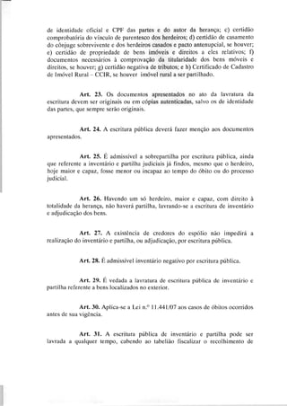 de identidade oficial e CPF das partes e do autor da herança; c) certidão
comprobatória do vínculo de parentesco dos herdeiros; d) certidão de casamento
do cônjuge sobrevivente e dos herdeiros casados e pacto antenupcial, se houver;
e) certidão de propriedade de bens imóveis e direitos a eles relativos; f)
documentos necessários à comprovação da titularidade dos bens móveis e
direitos, se houver; g) certidão negativa de tributos; e h) Certificado de Cadastro
de Imóvel Rural - CCIR, se houver imóvel rural a ser partilhado.
Art. 23. Os documentos apresentados no ato da lavratura da
escritura devem ser originais ou em cópias autenticadas, salvo os de identidade
das partes, que sempre serão originais.
Art. 24. A escritura pública deverá fazer menção aos documentos
apresentados.
Art. 25. É admissivel a sobrepartilha por escritura pública, ainda
que referente a inventário e partilha judiciais já findos, mesmo que o herdeiro,
hoje maior e capaz, fosse menor ou incapaz ao tempo do óbito ou do processo
judicial.
Art. 26. Havendo um só herdeiro, maior e capaz, com direito à
totalidade da herança, não haverá partilha, lavrando-se a escritura de inventário
e adjudicação dos bens.
Art. 27. A existência de credores do espólio não impedirá a
realização do inventário e partilha, ou adjudicação, por escritura pública.
Art. 28. É admissivel inventário negativo por escritura pública.
Art. 29. É vedada a lavratura de escritura pública de inventário e
partilha referente a bens localizados no exterior.
Art. 30. Aplica-se a Lei n.' 11.441/07aos casos de óbitos ocorridos
antes de sua vigência.
Art. 31. A escritura pública de inventário e partilha pode ser
lavrada a qualquer tempo, cabendo ao tabelião fiscalizar o recolhimento de
 