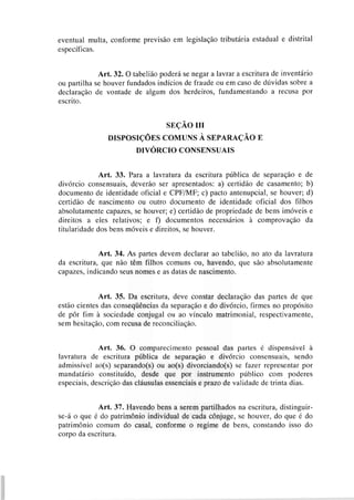 eventual multa, conforme previsão em legislação tributária estadual e distrital
específicas.
Art. 32. O tabelião poderá se negar a lavrar a escritura de inventário
ou partilha se houver fundados indícios de fraude ou em caso de dúvidas sobre a
declaração de vontade de algum dos herdeiros, fundamentando a recusa por
escrito.
SEÇÃO 111
DISPOSIÇOES COMUNS A SEPARAÇÃO E
DIVÓRCIOCONSENSUAIS
Art. 33. Para a lavratura da escritura pública de separação e de
divórcio consensuais, deverão ser apresentados: a) certidão de casamento; b)
documento de identidade oficial e CPFIMF; c) pacto antenupcial, se houver; d)
certidão de nascimento ou outro documento de identidade oficial dos filhos
absolutamente capazes, se houver; e) certidão de propriedade de bens imóveis e
direitos a eles relativos; e f) documentos necessários à comprovação da
titularidade dos bens móveis e direitos, se houver.
Art. 34. As partes devem declarar ao tabelião, no ato da lavratura
da escritura, que não têm filhos comuns ou, havendo, que são absolutamente
capazes, indicando seus nomes e as datas de nascimento.
Art. 35. Da escritura, deve constar declaração das partes de que
estão cientes das conseqüências da separação e do divórcio, firmes no propósito
de pôr fim à sociedade conjugal ou ao vínculo matrimonial, respectivamente,
sem hesitação, com recusa de reconciliação.
Art. 36. O comparecimento pessoal das partes é dispensável à
lavratura de escritura pública de separação e divórcio consensuais, sendo
admissível ao(s) separando(s) ou ao(s) divorciando(s) se fazer representar por
mandatário constituído, desde que por instrumento público com poderes
especiais, descrição das cláusulas essenciais e prazo de validade de trinta dias.
Art. 37. Havendo bens a serem partilhados na escritura, distinguir-
se-á o que é do patrimônio individual de cada cônjuge, se houver, do que é do
patrimônio comum do casal, conforme o regime de bens, constando isso do
corpo da escritura.
 