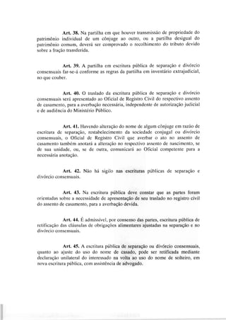 Art. 38. Na partilha em que houver transmissão de propriedade do
patrimônio individual de um cônjuge ao outro, ou a partilha desigual do
patrimônio comum, deverá ser comprovado o recolhimento do tributo devido
sobre a fração transferida.
Art, 39. A partilha em escritura pública de separação e divórcio
consensuais far-se-á conforme as regras da partilha em inventário extrajudicial,
no que couber.
Art. 40. O traslado da escritura pública de separação e divórcio
consensuais será apresentado ao Oficial de Registro Civil do respectivo assento
de casamento, para a averbação necessária, independente de autorização judicial
e de audiência do Ministério Público.
Art. 41. Havendo alteração do nome de algum cônjuge em razão de
escritura de separação, restabelecimento da sociedade conjugal ou divórcio
consensuais, o Oficial de Registro Civil que averbar o ato no assento de
casamento também anotará a alteração no respectivo assento de nascimento, se
de sua unidade, ou, se de outra, comunicará ao Oficial competente para a
necessária anotação.
Art. 42. Não há sigilo nas escrituras públicas de separação e
divórcio consensuais.
Art. 43. Na escritura pública deve constar que as partes foram
orientadas sobre a necessidade de apresentação de seu traslado no registro civil
do assento de casamento, para a averbação devida.
Art. 44. É admissível, por consenso das partes, escritura pública de
retificação das cláusulas de obrigações alimentares ajustadas na separação e no
divórcio consensuais.
Art. 45. A escritura pública de separação ou divórcio consensuais,
quanto ao ajuste do uso do nome de casado, pode ser retificada mediante
declaração unilateral do interessado na volta ao uso do nome de solteiro, em
nova escritura pública, com assistência de advogado.
 