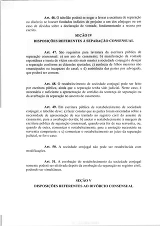 Art. 46. O tabelião poderá se negar a lavrar a escritura de separação
ou divórcio se houver fundados indícios de prejuízo a um dos cônjuges ou em
caso de dúvidas sobre a declaração de vontade, fundamentando a recusa por
escrito.
SEÇÃO IV
DISPOSIÇÕES REFERENTES A SEPARAÇÃO CONSENSUAL
Art. 47. São requisitos para lavratura da escritura pública de
separação consensual: a) um ano de casamento; b) manifestação da vontade
espontânea e isenta de vícios em não mais manter a sociedade conjugal e desejar
a separação conforme as cláusulas ajustadas; c) ausência de filhos menores não
emancipados ou incapazes do casal; e d) assistência das partes por advogado,
que poderá ser comum.
Art, 48. O restabelecirnento de sociedade conjugal pode ser feito
por escritura pública, ainda que a separação tenha sido judicial. Neste caso, é
necessária e suficiente a apresentação de certidão da sentença de separação ou
da averbação da separação no assento de casamento.
Art. 49. Em escritura pública de restabelecimento de sociedade
conjugal, o tabelião deve: a) fazer constar que as partes foram orientadas sobre a
necessidade de apresentação de seu traslado no rcgistro civil do assento de
casamento, para a averbação devida; b) anotar o restabelecirnento à margem da
escritura pública de separação consensual, quando esta for de sua serventia, ou,
quando de outra, comunicar o restabelecimento, para a anotação necessária na
serventia competente; e c) comunicar o restabelecimento ao juízo da separação
judicial, se for o caso.
Art. 50. A sociedade conjugal não pode ser restabelecida com
modificaç8es.
Art. 51. A averbação do restabelecimento da sociedade conjugal
somente poderá ser efetivada depois da averbação da separação no registro civil,
podendo ser simultâneas.
SEÇÃO V
DISPOSIÇÕES REFERENTES AO DIVQRCIOCONSENSUAL
 