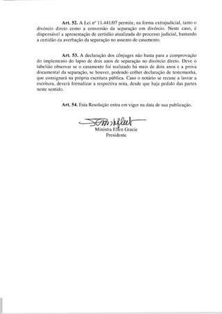 Art. 52. A Lei no 11.441/07permite, na forma extrajudicial, tanto o
divórcio direto como a conversão da separação em divórcio. Neste caso, é
dispensável a apresentação de certidão atualizada do processo judicial, bastando
a certidão da averbaçáo da separação no assento de casamento.
Art. 53. A declaração dos cônjuges não basta para a comprovação
do implemento do lapso de dois anos de separação no divórcio direto. Deve o
tabelião observar se o casamento foi realizado há mais de dois anos e a prova
documental da separação, se houver, podendo colher declaração de testemunha,
que consignará na própria escritura pública. Caso o notário se recuse a lavrar a
escritura, deverá formalizar a respectiva nota, desde que haja pedido das partes
neste sentido.
Art. 54. Esta Resolução entra em vigor na data de sua publicação.
Ministra ~ l r e nGracie
Presidente
 