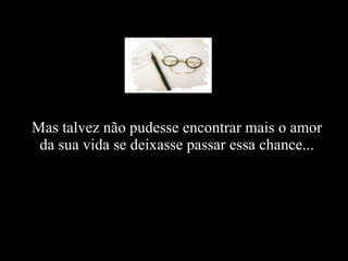 Mas talvez não pudesse encontrar mais o amor da sua vida se deixasse passar essa chance...   