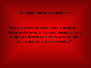   Ele simplesmente respondeu:   "Daria a chave do carro para o médico.  Deixaria ele levar a  senhora doente para o hospital e ficaria esperando pelo ônibus  com a mulher dos meus sonhos".   