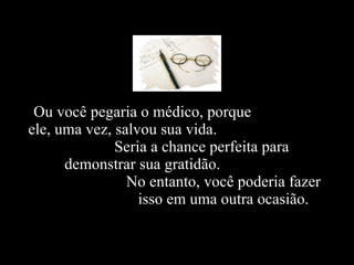 Ou você pegaria o médico, porque  ele, uma vez, salvou sua vida.  Seria a chance perfeita para  demonstrar sua gratidão.  No entanto, você poderia fazer  isso em uma outra ocasião.   
