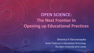 OPEN SCIENCE:
The Next Frontier in
Opening up Educational Practices
Shironica P. Karunanayaka
Senior Professor in Educational Technology
The Open University of Sri Lanka
 