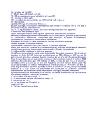 IV - turbidez: até 100 UNT;
V - DBO 5 dias a 20°C até 5 mg/L O2;
VI - OD, em qualquer amostra, não inferior a 5 mg/L O2;
VII - clorofila a: até 30 μg/L;
VIII - densidade de cianobactérias: até 50000 cel/mL ou 5 mm3/L; e,
IX - fósforo total:
a) até 0,030 mg/L, em ambientes lênticos; e,
b) até 0,050 mg/L, em ambientes intermediários, com tempo de residência entre 2 e 40 dias, e
tributários diretos de ambiente lêntico.
Art. 16. As águas doces de classe 3 observarão as seguintes condições e padrões:
I - condições de qualidade de água:
a) não verificação de efeito tóxico agudo a organismos, de acordo com os critérios
estabelecidos pelo órgão ambiental competente, ou, na sua ausência, por instituições nacionais
ou internacionais renomadas, comprovado pela realização de ensaio ecotoxicológico
padronizado ou outro método cientificamente reconhecido;
b) materiais flutuantes, inclusive espumas não naturais: virtualmente ausentes;
c) óleos e graxas: virtualmente ausentes;
d) substâncias que comuniquem gosto ou odor: virtualmente ausentes;
e) não será permitida a presença de corantes provenientes de fontes antrópicas que não sejam
removíveis por processo de coagulação, sedimentação e filtração convencionais;
f) resíduos sólidos objetáveis: virtualmente ausentes;
g) coliformes termotolerantes: para o uso de recreação de contato secundário não deverá ser
excedido um limite de 2500 coliformes termotolerantes por 100 mililitros em 80% ou mais de
pelo menos 6 amostras, coletadas durante o período de um ano, com freqüência bimestral.
Para dessedentação de animais criados confinados não deverá ser excedido o limite de 1000
coliformes termotolerantes por 100 mililitros em 80% ou mais de pelo menos 6 amostras,
coletadas durante o período de um ano, com freqüência bimestral. Para os demais usos, não
deverá ser excedido um limite de 4000 coliformes termotolerantes por 100 mililitros em 80% ou
mais de pelo menos 6 amostras coletadas durante o período de um ano, com periodicidade
bimestral. A E. Coli poderá ser determinada em substituição ao parâmetro coliformes
termotolerantes de acordo com limites estabelecidos pelo órgão ambiental competente;
h) cianobactérias para dessedentação de animais: os valores de densidade de cianobactérias
não deverão exceder 50.000 cel/ml, ou 5mm3/L;
i) DBO 5 dias a 20°C até 10 mg/L O2;
j) OD, em qualquer amostra, não inferior a 4 mg/L O2;
l) turbidez até 100 UNT;
m) cor verdadeira: até 75 mg Pt/L; e,
n) pH: 6,0 a 9,0.
II - Padrões de qualidade de água:
 