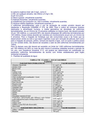 b) carbono orgânico total: até 3 mg/L, como C;
c) OD, em qualquer amostra, não inferior a 5 mg/ L O2;
d) pH: 6,5 a 8,5;
e) óleos e graxas: virtualmente ausentes;
f) materiais flutuantes: virtualmente ausentes;
g) substâncias que produzem cor, odor e turbidez: virtualmente ausentes;
h) resíduos sólidos objetáveis: virtualmente ausentes; e
i) coliformes termotolerantes: para o uso de recreação de contato primário deverá ser
obedecida a Resolução CONAMA nº 274, de 2000. Para o cultivo de moluscos bivalves
destinados à alimentação humana, a média geométrica da densidade de coliformes
termotolerantes, de um mínimo de 15 amostras coletadas no mesmo local, não deverá exceder
43 por 100 mililitros, e o percentil 90% não deverá ultrapassar 88 coliformes termolerantes por
100 mililitros. Esses índices deverão ser mantidos em monitoramento anual com um mínimo de
5 amostras. Para a irrigação de hortaliças que são consumidas cruas e de frutas que se
desenvolvam rentes ao solo e que sejam ingeridas cruas sem remoção de película, bem como
para a irrigação de parques, jardins, campos de esporte e lazer, com os quais o público possa
vir a ter contato direto, não deverá ser excedido o valor de 200 coliformes termotolerantes por
100mL.
Para os demais usos não deverá ser excedido um limite de 1.000 coliformes termotolerantes
por 100 mililitros em 80% ou mais de pelo menos 6 amostras coletadas durante o período de
um ano, com freqüência bimestral. A E. coli poderá ser determinada em substituição ao
parâmetro coliformes termotolerantes de acordo com limites estabelecidos pelo órgão
ambiental competente.
II - Padrões de qualidade de água:
 