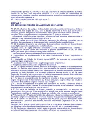 termotolerantes por 100 mL em 80% ou mais de pelo menos 6 amostras coletadas durante o
período de um ano, com freqüência bimestral. A E. Coli poderá ser determinada em
substituição ao parâmetro coliformes termotolerantes de acordo com limites estabelecidos pelo
órgão ambiental competente; e
VIII - carbono orgânico total até 10,0 mg/L, como C.

CAPÍTULO IV
DAS CONDIÇÕES E PADRÕES DE LANÇAMENTO DE EFLUENTES

Art. 24. Os efluentes de qualquer fonte poluidora somente poderão ser lançados, direta ou
indiretamente, nos corpos de água, após o devido tratamento e desde que obedeçam às
condições, padrões e exigências dispostos nesta Resolução e em outras normas aplicáveis.
Parágrafo único. O órgão ambiental competente poderá, a qualquer momento:
I - acrescentar outras condições e padrões, ou torná-los mais restritivos, tendo em vista as
condições locais, mediante fundamentação técnica; e
II - exigir a melhor tecnologia disponível para o tratamento dos efluentes, compatível com as
condições do respectivo curso de água superficial, mediante fundamentação técnica.
Art. 25. É vedado o lançamento e a autorização de lançamento de efluentes em desacordo com
as condições e padrões estabelecidos nesta Resolução.
Parágrafo único. O órgão ambiental competente poderá, excepcionalmente, autorizar o
lançamento de efluente acima das condições e padrões estabelecidos no art. 34, desta
Resolução, desde que observados os seguintes requisitos:
I - comprovação de relevante interesse público, devidamente motivado;
II - atendimento ao enquadramento e às metas intermediárias e finais, progressivas e
obrigatórias;
III - realização de Estudo de Impacto Ambiental-EIA, às expensas do empreendedor
responsável pelo lançamento;
IV - estabelecimento de tratamento e exigências para este lançamento; e
V - fixação de prazo máximo para o lançamento excepcional.
Art. 26. Os órgãos ambientais federal, estaduais e municipais, no âmbito de sua competência,
deverão, por meio de norma específica ou no licenciamento da atividade ou empreendimento,
estabelecer a carga poluidora máxima para o lançamento de substâncias passíveis de estarem
presentes ou serem formadas nos processos produtivos, listadas ou não no art. 34, desta
Resolução, de modo a não comprometer as metas progressivas obrigatórias, intermediárias e
final, estabelecidas pelo enquadramento para o corpo de água.
§ 1º No caso de empreendimento de significativo impacto, o órgão ambiental competente
exigirá, nos processos de licenciamento ou de sua renovação, a apresentação de estudo de
capacidade de suporte de carga do corpo de água receptor.
§ 2º O estudo de capacidade de suporte deve considerar, no mínimo, a diferença entre os
padrões estabelecidos pela classe e as concentrações existentes no trecho desde a montante,
estimando a concentração após a zona de mistura.
§ 3º Sob pena de nulidade da licença expedida, o empreendedor, no processo de
licenciamento, informará ao órgão ambiental as substâncias, entre aquelas previstas nesta
Resolução para padrões de qualidade de água, que poderão estar contidas no seu efluente.
§ 4º O disposto no § 1º aplica-se também às substâncias não contempladas nesta Resolução,
exceto se o empreendedor não tinha condições de saber de sua existência nos seus efluentes.
Art. 27. É vedado, nos efluentes, o lançamento dos Poluentes Orgânicos Persistentes-POPs
mencionados na Convenção de Estocolmo, ratificada pelo Decreto Legislativo nº 204, de 7 de
maio de 2004.
Parágrafo único. Nos processos onde possa ocorrer a formação de dioxinas e furanos deverá
ser utilizada a melhor tecnologia disponível para a sua redução, até a completa eliminação.
Art. 28. Os efluentes não poderão conferir ao corpo de água características em desacordo com
as metas obrigatórias progressivas, intermediárias e final, do seu enquadramento.
 