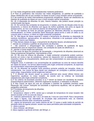 § 1º As metas obrigatórias serão estabelecidas mediante parâmetros.
§ 2º Para os parâmetros não incluídos nas metas obrigatórias, os padrões de qualidade a
serem obedecidos são os que constam na classe na qual o corpo receptor estiver enquadrado.
§ 3º Na ausência de metas intermediárias progressivas obrigatórias, devem ser obedecidos os
padrões de qualidade da classe em que o corpo receptor estiver enquadrado.
Art. 29. A disposição de efluentes no solo, mesmo tratados, não poderá causar poluição ou
contaminação das águas.
Art. 30. No controle das condições de lançamento, é vedada, para fins de diluição antes do seu
lançamento, a mistura de efluentes com águas de melhor qualidade, tais como as águas de
abastecimento, do mar e de sistemas abertos de refrigeração sem recirculação.
Art. 31. Na hipótese de fonte de poluição geradora de diferentes efluentes ou lançamentos
individualizados, os limites constantes desta Resolução aplicar-se-ão a cada um deles ou ao
conjunto após a mistura, a critério do órgão ambiental competente.
Art. 32. Nas águas de classe especial é vedado o lançamento de efluentes ou disposição de
resíduos domésticos, agropecuários, de aqüicultura, industriais e de quaisquer outras fontes
poluentes, mesmo que tratados.
§ 1º Nas demais classes de água, o lançamento de efluentes deverá, simultaneamente:
I - atender às condições e padrões de lançamento de efluentes;
II - não ocasionar a ultrapassagem das condições e padrões de qualidade de água,
estabelecidos para as respectivas classes, nas condições da vazão de referência; e
III - atender a outras exigências aplicáveis.
§ 2º No corpo de água em processo de recuperação, o lançamento de efluentes observará as
metas progressivas obrigatórias, intermediárias e final.
Art. 33. Na zona de mistura de efluentes, o órgão ambiental competente poderá autorizar,
levando em conta o tipo de substância, valores em desacordo com os estabelecidos para a
respectiva classe de enquadramento, desde que não comprometam os usos previstos para o
corpo de água.
Parágrafo único. A extensão e as concentrações de substâncias na zona de mistura deverão
ser objeto de estudo, nos termos determinados pelo órgão ambiental competente, às expensas
do empreendedor responsável pelo lançamento.
Art. 34. Os efluentes de qualquer fonte poluidora somente poderão ser lançados, direta ou
indiretamente, nos corpos de água desde que obedeçam as condições e padrões previstos
neste artigo, resguardadas outras exigências cabíveis:
§ 1º O efluente não deverá causar ou possuir potencial para causar efeitos tóxicos aos
organismos aquáticos no corpo receptor, de acordo com os critérios de toxicidade
estabelecidos pelo órgão ambiental competente.
§ 2º Os critérios de toxicidade previstos no § 1º devem se basear em resultados de ensaios
ecotoxicológicos padronizados, utilizando organismos aquáticos, e realizados no efluente.
§ 3º Nos corpos de água em que as condições e padrões de qualidade previstos nesta
Resolução não incluam restrições de toxicidade a organismos aquáticos, não se aplicam os
parágrafos anteriores.
§ 4º Condições de lançamento de efluentes:
I - pH entre 5 a 9;
II - temperatura: inferior a 40ºC, sendo que a variação de temperatura do corpo receptor não
deverá exceder a 3ºC na zona de mistura;
III - materiais sedimentáveis: até 1 mL/L em teste de 1 hora em cone Imhoff. Para o lançamento
em lagos e lagoas, cuja velocidade de circulação seja praticamente nula, os materiais
sedimentáveis deverão estar virtualmente ausentes;
IV - regime de lançamento com vazão máxima de até 1,5 vezes a vazão média do período de
atividade diária do agente poluidor, exceto nos casos permitidos pela autoridade competente;
V - óleos e graxas:
1 - óleos minerais: até 20mg/L;
2- óleos vegetais e gorduras animais: até 50mg/L; e
 