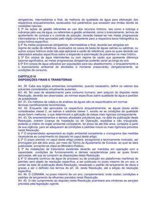 obrigatórias, intermediárias e final, de melhoria da qualidade da água para efetivação dos
respectivos enquadramentos, excetuados nos parâmetros que excedam aos limites devido às
condições naturais.
§ 3º As ações de gestão referentes ao uso dos recursos hídricos, tais como a outorga e
cobrança pelo uso da água, ou referentes à gestão ambiental, como o licenciamento, termos de
ajustamento de conduta e o controle da poluição, deverão basear-se nas metas progressivas
intermediárias e final aprovadas pelo órgão competente para a respectiva bacia hidrográfica ou
corpo hídrico específico.
§ 4º As metas progressivas obrigatórias, intermediárias e final, deverão ser atingidas em
regime de vazão de referência, excetuados os casos de baías de águas salinas ou salobras, ou
outros corpos hídricos onde não seja aplicável a vazão de referência, para os quais deverão ser
elaborados estudos específicos sobre a dispersão e assimilação de poluentes no meio hídrico.
§ 5º Em corpos de água intermitentes ou com regime de vazão que apresente diferença
sazonal significativa, as metas progressivas obrigatórias poderão variar ao longo do ano.
§ 6º Em corpos de água utilizados por populações para seu abastecimento, o enquadramento e
o licenciamento ambiental de atividades a montante preservarão, obrigatoriamente, as
condições de consumo.

CAPÍTULO VI
DISPOSIÇÕES FINAIS E TRANSITÓRIAS

Art. 39. Cabe aos órgãos ambientais competentes, quando necessário, definir os valores dos
poluentes considerados virtualmente ausentes.
Art. 40. No caso de abastecimento para consumo humano, sem prejuízo do disposto nesta
Resolução, deverão ser observadas, as normas específicas sobre qualidade da água e padrões
de potabilidade.
Art. 41. Os métodos de coleta e de análises de águas são os especificados em normas
técnicas cientificamente reconhecidas.
Art. 42. Enquanto não aprovados os respectivos enquadramentos, as águas doces serão
consideradas classe 2, as salinas e salobras classe 1, exceto se as condições de qualidade
atuais forem melhores, o que determinará a aplicação da classe mais rigorosa correspondente.
Art. 43. Os empreendimentos e demais atividades poluidoras que, na data da publicação desta
Resolução, tiverem Licença de Instalação ou de Operação, expedida e não impugnada,
poderão a critério do órgão ambiental competente, ter prazo de até três anos, contados a partir
de sua vigência, para se adequarem às condições e padrões novos ou mais rigorosos previstos
nesta Resolução.
§ 1º O empreendedor apresentará ao órgão ambiental competente o cronograma das medidas
necessárias ao cumprimento do disposto no caput deste artigo.
§ 2º O prazo previsto no caput deste artigo poderá, excepcional e tecnicamente motivado, ser
prorrogado por até dois anos, por meio de Termo de Ajustamento de Conduta, ao qual se dará
publicidade, enviando-se cópia ao Ministério Público.
§ 3º As instalações de tratamento existentes deverão ser mantidas em operação com a
capacidade, condições de funcionamento e demais características para as quais foram
aprovadas, até que se cumpram as disposições desta Resolução.
§ 4º O descarte contínuo de água de processo ou de produção em plataformas marítimas de
petróleo será objeto de resolução específica, a ser publicada no prazo máximo de um ano, a
contar da data de publicação desta Resolução, ressalvado o padrão de lançamento de óleos e
graxas a ser o definido nos termos do art. 34, desta Resolução, até a edição de resolução
específica.
Art. 44. O CONAMA, no prazo máximo de um ano, complementará, onde couber, condições e
padrões de lançamento de efluentes previstos nesta Resolução.
Art. 45. O não cumprimento ao disposto nesta Resolução acarretará aos infratores as sanções
previstas pela legislação vigente.
 