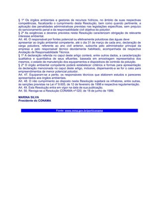 § 1º Os órgãos ambientais e gestores de recursos hídricos, no âmbito de suas respectivas
competências, fiscalizarão o cumprimento desta Resolução, bem como quando pertinente, a
aplicação das penalidades administrativas previstas nas legislações específicas, sem prejuízo
do sancionamento penal e da responsabilidade civil objetiva do poluidor.
§ 2º As exigências e deveres previstos nesta Resolução caracterizam obrigação de relevante
interesse ambiental.
Art. 46. O responsável por fontes potencial ou efetivamente poluidoras das águas deve
apresentar ao órgão ambiental competente, até o dia 31 de março de cada ano, declaração de
carga poluidora, referente ao ano civil anterior, subscrita pelo administrador principal da
empresa e pelo responsável técnico devidamente habilitado, acompanhada da respectiva
Anotação de Responsabilidade Técnica.
§ 1º A declaração referida no caput deste artigo conterá, entre outros dados, a caracterização
qualitativa e quantitativa de seus efluentes, baseada em amostragem representativa dos
mesmos, o estado de manutenção dos equipamentos e dispositivos de controle da poluição.
§ 2º O órgão ambiental competente poderá estabelecer critérios e formas para apresentação
da declaração mencionada no caput deste artigo, inclusive, dispensando-a se for o caso para
empreendimentos de menor potencial poluidor.
Art. 47. Equiparam-se a perito, os responsáveis técnicos que elaborem estudos e pareceres
apresentados aos órgãos ambientais.
Art. 48. O não cumprimento ao disposto nesta Resolução sujeitará os infratores, entre outras,
às sanções previstas na Lei nº 9.605, de 12 de fevereiro de 1998 e respectiva regulamentação.
Art. 49. Esta Resolução entra em vigor na data de sua publicação.
Art. 50. Revoga-se a Resolução CONAMA nº 020, de 18 de junho de 1986.

MARINA SILVA
Presidente do CONAMA


                            Fonte: www.mma.gov.br/port/conama
 