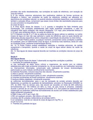 previstas não serão desobedecidas, nas condições de vazão de referência, com exceção da
zona de mistura.
§ 2º Os valores máximos admissíveis dos parâmetros relativos às formas químicas de
nitrogênio e fósforo, nas condições de vazão de referência, poderão ser alterados em
decorrência de condições naturais, ou quando estudos ambientais específicos, que considerem
também a poluição difusa, comprovem que esses novos limites não acarretarão prejuízos para
os usos previstos no enquadramento
do corpo de água.
§ 3º Para águas doces de classes 1 e 2, quando o nitrogênio for fator limitante para
eutrofização, nas condições estabelecidas pelo órgão ambiental competente, o valor de
nitrogênio total (após oxidação) não deverá ultrapassar 1,27 mg/L para ambientes lênticos e
2,18 mg/L para ambientes lóticos, na vazão de referência.
§ 4º O disposto nos §§ 2º e 3º não se aplica às baías de águas salinas ou salobras, ou outros
corpos de água em que não seja aplicável a vazão de referência, para os quais deverão ser
elaborados estudos específicos sobre a dispersão e assimilação de poluentes no meio hídrico.
Art. 11. O Poder Público poderá, a qualquer momento, acrescentar outras condições e padrões
de qualidade, para um determinado corpo de água, ou torná-los mais restritivos, tendo em vista
as condições locais, mediante fundamentação técnica.
Art. 12. O Poder Público poderá estabelecer restrições e medidas adicionais, de caráter
excepcional e temporário, quando a vazão do corpo de água estiver abaixo da vazão de
referência.
Art. 13. Nas águas de classe especial deverão ser mantidas as condições naturais do corpo de
água.

Seção II
Das Águas Doces
Art. 14. As águas doces de classe 1 observarão as seguintes condições e padrões:
I - condições de qualidade de água:
a) não verificação de efeito tóxico crônico a organismos, de acordo com os critérios
estabelecidos pelo órgão ambiental competente, ou, na sua ausência, por instituições nacionais
ou internacionais renomadas, comprovado pela realização de ensaio ecotoxicológico
padronizado ou outro método cientificamente reconhecido.
b) materiais flutuantes, inclusive espumas não naturais: virtualmente ausentes;
c) óleos e graxas: virtualmente ausentes;
d) substâncias que comuniquem gosto ou odor: virtualmente ausentes;
e) corantes provenientes de fontes antrópicas: virtualmente ausentes;
f) resíduos sólidos objetáveis: virtualmente ausentes;
g) coliformes termotolerantes: para o uso de recreação de contato primário deverão ser
obedecidos os padrões de qualidade de balneabilidade, previstos na Resolução CONAMA no
274, de 2000. Para os demais usos, não deverá ser excedido um limite de 200 coliformes
termotolerantes por 100 mililitros em 80% ou mais, de pelo menos 6 amostras, coletadas
durante o período de um ano, com freqüência bimestral. A E. Coli poderá ser determinada em
substituição ao parâmetro coliformes termotolerantes de acordo com limites estabelecidos pelo
órgão ambiental competente;
h) DBO 5 dias a 20°C até 3 mg/L O2;
i) OD, em qualquer amostra, não inferior a 6 mg/L O2;
j) turbidez até 40 unidades nefelométrica de turbidez (UNT);
l) cor verdadeira: nível de cor natural do corpo de água em mg Pt/L; e
m) pH: 6,0 a 9,0.
II - Padrões de qualidade de água:
 
