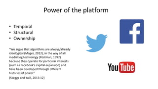 Power of the platform
• Temporal
• Structural
• Ownership
“We argue that algorithms are always/already
ideological (Mager, 2012), in the way of all
mediating technology (Postman, 1992)
because they operate for particular interests
(such as Facebook’s capital expansion) and
have been developed through different
histories of power.”
(Skeggs and Yuill, 2015:12)
 