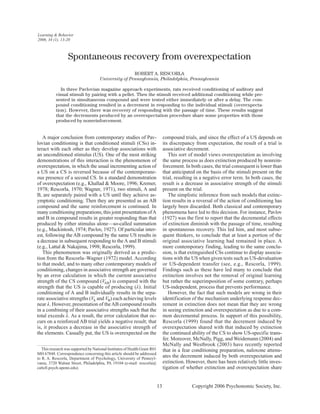 A major conclusion from contemporary studies of Pav-
lovian conditioning is that conditioned stimuli (CSs) in-
teract with each other as they develop associations with
an unconditioned stimulus (US). One of the most striking
demonstrations of this interaction is the phenomenon of
overexpectation, in which the usual incrementing action of
a US on a CS is reversed because of the contemporane-
ous presence of a second CS. In a standard demonstration
of overexpectation (e.g., Khallad & Moore, 1996; Kremer,
1978; Rescorla, 1970; Wagner, 1971), two stimuli, A and
B, are separately paired with a US until they achieve as-
ymptotic conditioning. Then they are presented as an AB
compound and the same reinforcement is continued. In
many conditioning preparations, this joint presentation ofA
and B in compound results in greater responding than that
produced by either stimulus alone—so-called summation
(e.g., Mackintosh, 1974; Pavlov, 1927). Of particular inter-
est, following the AB compound by the same US results in
a decrease in subsequent responding to the A and B stimuli
(e.g., Lattal & Nakajima, 1998; Rescorla, 1999).
This phenomenon was originally derived as a predic-
tion from the Rescorla–Wagner (1972) model. According
to that model, and to many other contemporary models of
conditioning, changes in associative strength are governed
by an error calculation in which the current associative
strength of the CS compound (VAB) is compared with the
strength that the US is capable of producing (λ). Initial
conditioning of A and B individually results in the sepa-
rate associative strengths (VA and VB) each achieving levels
near λ. However, presentation of theAB compound results
in a combining of their associative strengths such that the
total exceeds λ. As a result, the error calculation that oc-
curs on a reinforced AB trial yields a negative result; that
is, it produces a decrease in the associative strength of
the elements. Casually put, the US is overexpected on the
compound trials, and since the effect of a US depends on
its discrepancy from expectation, the result of a trial is
associative decrement.
This sort of model views overexpectation as involving
the same process as does extinction produced by nonrein-
forcement. In both cases, the trial consequent is lower than
that anticipated on the basis of the stimuli present on the
trial, resulting in a negative error term. In both cases, the
result is a decrease in associative strength of the stimuli
present on the trial.
The simplistic inference from such models that extinc-
tion results in a reversal of the action of conditioning has
largely been discarded. Both classical and contemporary
phenomena have led to this decision. For instance, Pavlov
(1927) was the first to report that the decremental effects
of extinction diminish with the passage of time, resulting
in spontaneous recovery. This led him, and most subse-
quent thinkers, to conclude that at least a portion of the
original associative learning had remained in place. A
more contemporary finding, leading to the same conclu-
sion, is that extinguished CSs continue to display associa-
tions with the US when given tests such as US-devaluation
or US-dependent transfer (see, e.g., Rescorla, 1999).
Findings such as these have led many to conclude that
extinction involves not the removal of original learning
but rather the superimposition of some contrary, perhaps
US-independent, process that prevents performance.
However, the fact that such models are wrong in their
identification of the mechanism underlying response dec-
rement in extinction does not mean that they are wrong
in seeing extinction and overexpectation as due to a com-
mon decremental process. In support of this possibility,
Rescorla (1999) found that the decrement induced by
overexpectation shared with that induced by extinction
the continued ability of the CS to show US-specific trans-
fer. Moreover, McNally, Pigg, and Weidemann (2004) and
McNally and Westbrook (2003) have recently reported
that in a fear conditioning preparation, naloxone attenu-
ates the decrement induced by both overexpectation and
extinction. However, there has been relatively little inves-
tigation of whether extinction and overexpectation share
13 Copyright 2006 Psychonomic Society, Inc.
This research was supported by National Institutes of Health Grant R01
MH 67848. Correspondence concerning this article should be addressed
to R. A. Rescorla, Department of Psychology, University of Pennsyl-
vania, 3720 Walnut Street, Philadelphia, PA 19104 (e-mail: rescorla@
cattell.psych.upenn.edu).
Spontaneous recovery from overexpectation
ROBERT A. RESCORLA
University of Pennsylvania, Philadelphia, Pennsylvania
In three Pavlovian magazine approach experiments, rats received conditioning of auditory and
visual stimuli by pairing with a pellet. Then the stimuli received additional conditioning while pre-
sented in simultaneous compound and were tested either immediately or after a delay. The com-
pound conditioning resulted in a decrement in responding to the individual stimuli (overexpecta-
tion). However, there was recovery of responding with the passage of time. These results suggest
that the decrements produced by an overexpectation procedure share some properties with those
produced by nonreinforcement.
Learning & Behavior
2006, 34 (1), 13-20
 