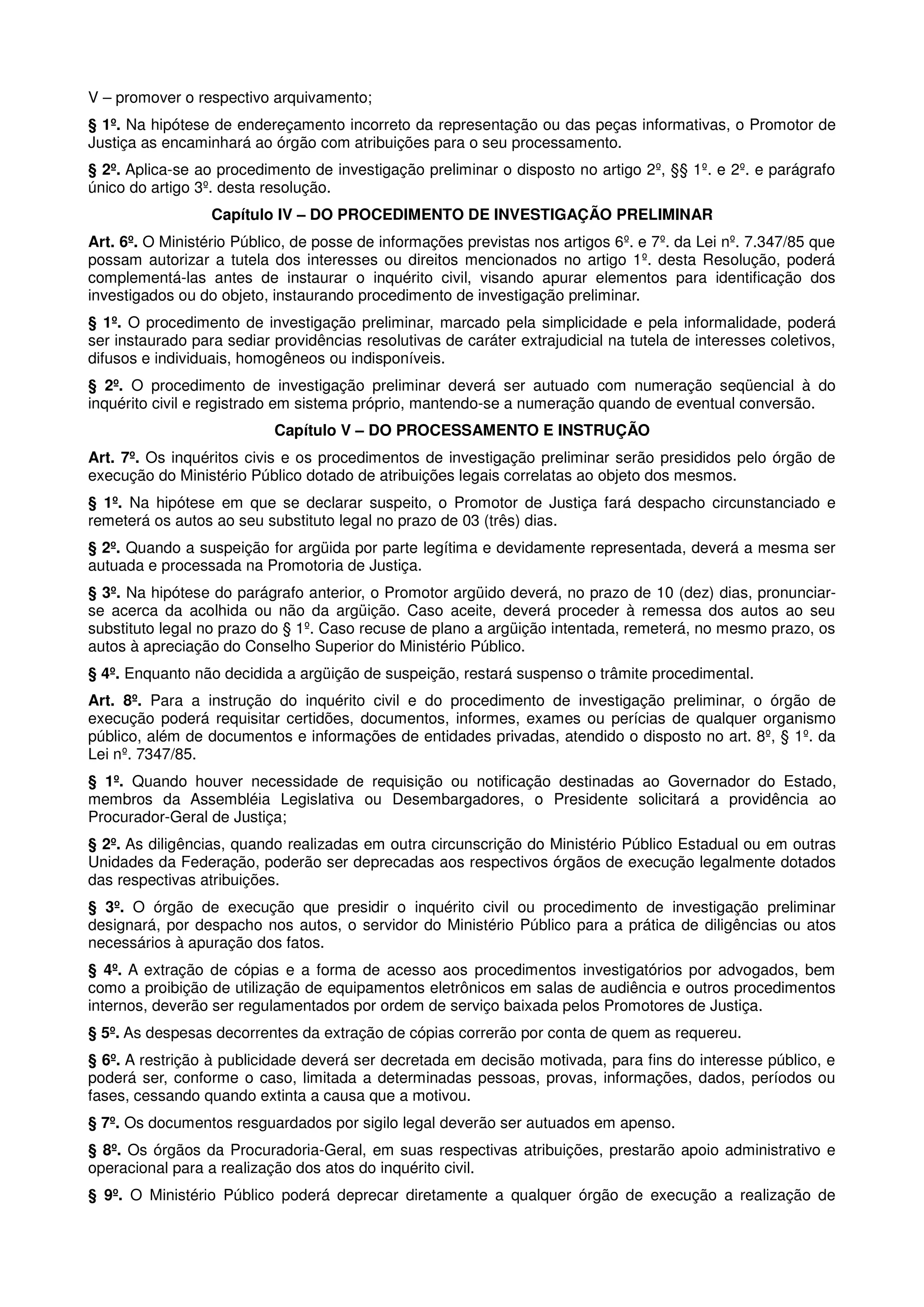 V – promover o respectivo arquivamento;
§ 1º. Na hipótese de endereçamento incorreto da representação ou das peças informativas, o Promotor de
Justiça as encaminhará ao órgão com atribuições para o seu processamento.
§ 2º. Aplica-se ao procedimento de investigação preliminar o disposto no artigo 2º, §§ 1º. e 2º. e parágrafo
único do artigo 3º. desta resolução.
                  Capítulo IV – DO PROCEDIMENTO DE INVESTIGAÇÃO PRELIMINAR
Art. 6º. O Ministério Público, de posse de informações previstas nos artigos 6º. e 7º. da Lei nº. 7.347/85 que
possam autorizar a tutela dos interesses ou direitos mencionados no artigo 1º. desta Resolução, poderá
complementá-las antes de instaurar o inquérito civil, visando apurar elementos para identificação dos
investigados ou do objeto, instaurando procedimento de investigação preliminar.
§ 1º. O procedimento de investigação preliminar, marcado pela simplicidade e pela informalidade, poderá
ser instaurado para sediar providências resolutivas de caráter extrajudicial na tutela de interesses coletivos,
difusos e individuais, homogêneos ou indisponíveis.
§ 2º. O procedimento de investigação preliminar deverá ser autuado com numeração seqüencial à do
inquérito civil e registrado em sistema próprio, mantendo-se a numeração quando de eventual conversão.
                           Capítulo V – DO PROCESSAMENTO E INSTRUÇÃO
Art. 7º. Os inquéritos civis e os procedimentos de investigação preliminar serão presididos pelo órgão de
execução do Ministério Público dotado de atribuições legais correlatas ao objeto dos mesmos.
§ 1º. Na hipótese em que se declarar suspeito, o Promotor de Justiça fará despacho circunstanciado e
remeterá os autos ao seu substituto legal no prazo de 03 (três) dias.
§ 2º. Quando a suspeição for argüida por parte legítima e devidamente representada, deverá a mesma ser
autuada e processada na Promotoria de Justiça.
§ 3º. Na hipótese do parágrafo anterior, o Promotor argüido deverá, no prazo de 10 (dez) dias, pronunciar-
se acerca da acolhida ou não da argüição. Caso aceite, deverá proceder à remessa dos autos ao seu
substituto legal no prazo do § 1º. Caso recuse de plano a argüição intentada, remeterá, no mesmo prazo, os
autos à apreciação do Conselho Superior do Ministério Público.
§ 4º. Enquanto não decidida a argüição de suspeição, restará suspenso o trâmite procedimental.
Art. 8º. Para a instrução do inquérito civil e do procedimento de investigação preliminar, o órgão de
execução poderá requisitar certidões, documentos, informes, exames ou perícias de qualquer organismo
público, além de documentos e informações de entidades privadas, atendido o disposto no art. 8º, § 1º. da
Lei nº. 7347/85.
§ 1º. Quando houver necessidade de requisição ou notificação destinadas ao Governador do Estado,
membros da Assembléia Legislativa ou Desembargadores, o Presidente solicitará a providência ao
Procurador-Geral de Justiça;
§ 2º. As diligências, quando realizadas em outra circunscrição do Ministério Público Estadual ou em outras
Unidades da Federação, poderão ser deprecadas aos respectivos órgãos de execução legalmente dotados
das respectivas atribuições.
§ 3º. O órgão de execução que presidir o inquérito civil ou procedimento de investigação preliminar
designará, por despacho nos autos, o servidor do Ministério Público para a prática de diligências ou atos
necessários à apuração dos fatos.
§ 4º. A extração de cópias e a forma de acesso aos procedimentos investigatórios por advogados, bem
como a proibição de utilização de equipamentos eletrônicos em salas de audiência e outros procedimentos
internos, deverão ser regulamentados por ordem de serviço baixada pelos Promotores de Justiça.
§ 5º. As despesas decorrentes da extração de cópias correrão por conta de quem as requereu.
§ 6º. A restrição à publicidade deverá ser decretada em decisão motivada, para fins do interesse público, e
poderá ser, conforme o caso, limitada a determinadas pessoas, provas, informações, dados, períodos ou
fases, cessando quando extinta a causa que a motivou.
§ 7º. Os documentos resguardados por sigilo legal deverão ser autuados em apenso.
§ 8º. Os órgãos da Procuradoria-Geral, em suas respectivas atribuições, prestarão apoio administrativo e
operacional para a realização dos atos do inquérito civil.
§ 9º. O Ministério Público poderá deprecar diretamente a qualquer órgão de execução a realização de
 