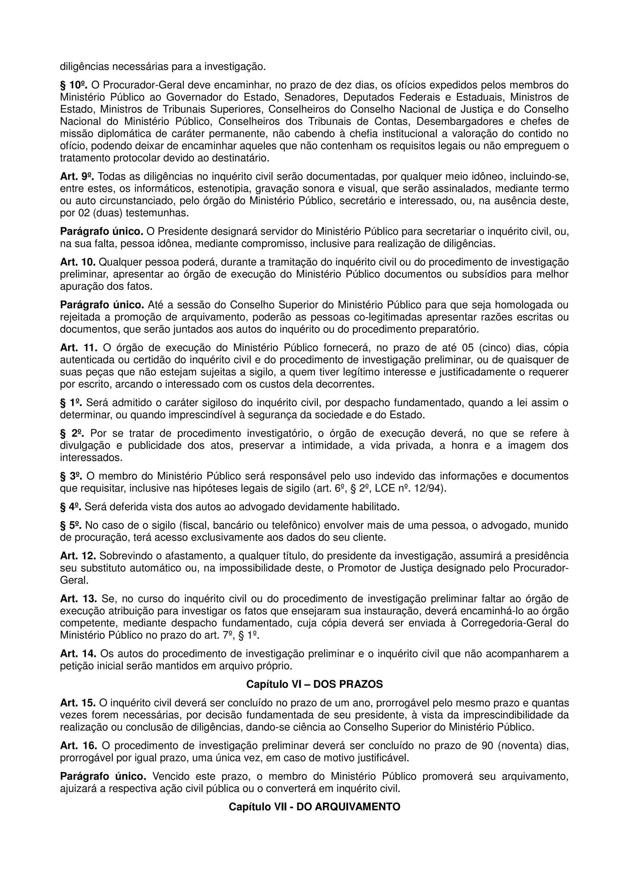diligências necessárias para a investigação.
§ 10º. O Procurador-Geral deve encaminhar, no prazo de dez dias, os ofícios expedidos pelos membros do
Ministério Público ao Governador do Estado, Senadores, Deputados Federais e Estaduais, Ministros de
Estado, Ministros de Tribunais Superiores, Conselheiros do Conselho Nacional de Justiça e do Conselho
Nacional do Ministério Público, Conselheiros dos Tribunais de Contas, Desembargadores e chefes de
missão diplomática de caráter permanente, não cabendo à chefia institucional a valoração do contido no
ofício, podendo deixar de encaminhar aqueles que não contenham os requisitos legais ou não empreguem o
tratamento protocolar devido ao destinatário.
Art. 9º. Todas as diligências no inquérito civil serão documentadas, por qualquer meio idôneo, incluindo-se,
entre estes, os informáticos, estenotipia, gravação sonora e visual, que serão assinalados, mediante termo
ou auto circunstanciado, pelo órgão do Ministério Público, secretário e interessado, ou, na ausência deste,
por 02 (duas) testemunhas.
Parágrafo único. O Presidente designará servidor do Ministério Público para secretariar o inquérito civil, ou,
na sua falta, pessoa idônea, mediante compromisso, inclusive para realização de diligências.
Art. 10. Qualquer pessoa poderá, durante a tramitação do inquérito civil ou do procedimento de investigação
preliminar, apresentar ao órgão de execução do Ministério Público documentos ou subsídios para melhor
apuração dos fatos.
Parágrafo único. Até a sessão do Conselho Superior do Ministério Público para que seja homologada ou
rejeitada a promoção de arquivamento, poderão as pessoas co-legitimadas apresentar razões escritas ou
documentos, que serão juntados aos autos do inquérito ou do procedimento preparatório.
Art. 11. O órgão de execução do Ministério Público fornecerá, no prazo de até 05 (cinco) dias, cópia
autenticada ou certidão do inquérito civil e do procedimento de investigação preliminar, ou de quaisquer de
suas peças que não estejam sujeitas a sigilo, a quem tiver legítimo interesse e justificadamente o requerer
por escrito, arcando o interessado com os custos dela decorrentes.
§ 1º. Será admitido o caráter sigiloso do inquérito civil, por despacho fundamentado, quando a lei assim o
determinar, ou quando imprescindível à segurança da sociedade e do Estado.
§ 2º. Por se tratar de procedimento investigatório, o órgão de execução deverá, no que se refere à
divulgação e publicidade dos atos, preservar a intimidade, a vida privada, a honra e a imagem dos
interessados.
§ 3º. O membro do Ministério Público será responsável pelo uso indevido das informações e documentos
que requisitar, inclusive nas hipóteses legais de sigilo (art. 6º, § 2º, LCE nº. 12/94).
§ 4º. Será deferida vista dos autos ao advogado devidamente habilitado.
§ 5º. No caso de o sigilo (fiscal, bancário ou telefônico) envolver mais de uma pessoa, o advogado, munido
de procuração, terá acesso exclusivamente aos dados do seu cliente.
Art. 12. Sobrevindo o afastamento, a qualquer título, do presidente da investigação, assumirá a presidência
seu substituto automático ou, na impossibilidade deste, o Promotor de Justiça designado pelo Procurador-
Geral.
Art. 13. Se, no curso do inquérito civil ou do procedimento de investigação preliminar faltar ao órgão de
execução atribuição para investigar os fatos que ensejaram sua instauração, deverá encaminhá-lo ao órgão
competente, mediante despacho fundamentado, cuja cópia deverá ser enviada à Corregedoria-Geral do
Ministério Público no prazo do art. 7º, § 1º.
Art. 14. Os autos do procedimento de investigação preliminar e o inquérito civil que não acompanharem a
petição inicial serão mantidos em arquivo próprio.
                                        Capítulo VI – DOS PRAZOS
Art. 15. O inquérito civil deverá ser concluído no prazo de um ano, prorrogável pelo mesmo prazo e quantas
vezes forem necessárias, por decisão fundamentada de seu presidente, à vista da imprescindibilidade da
realização ou conclusão de diligências, dando-se ciência ao Conselho Superior do Ministério Público.
Art. 16. O procedimento de investigação preliminar deverá ser concluído no prazo de 90 (noventa) dias,
prorrogável por igual prazo, uma única vez, em caso de motivo justificável.
Parágrafo único. Vencido este prazo, o membro do Ministério Público promoverá seu arquivamento,
ajuizará a respectiva ação civil pública ou o converterá em inquérito civil.
                                    Capítulo VII - DO ARQUIVAMENTO
 