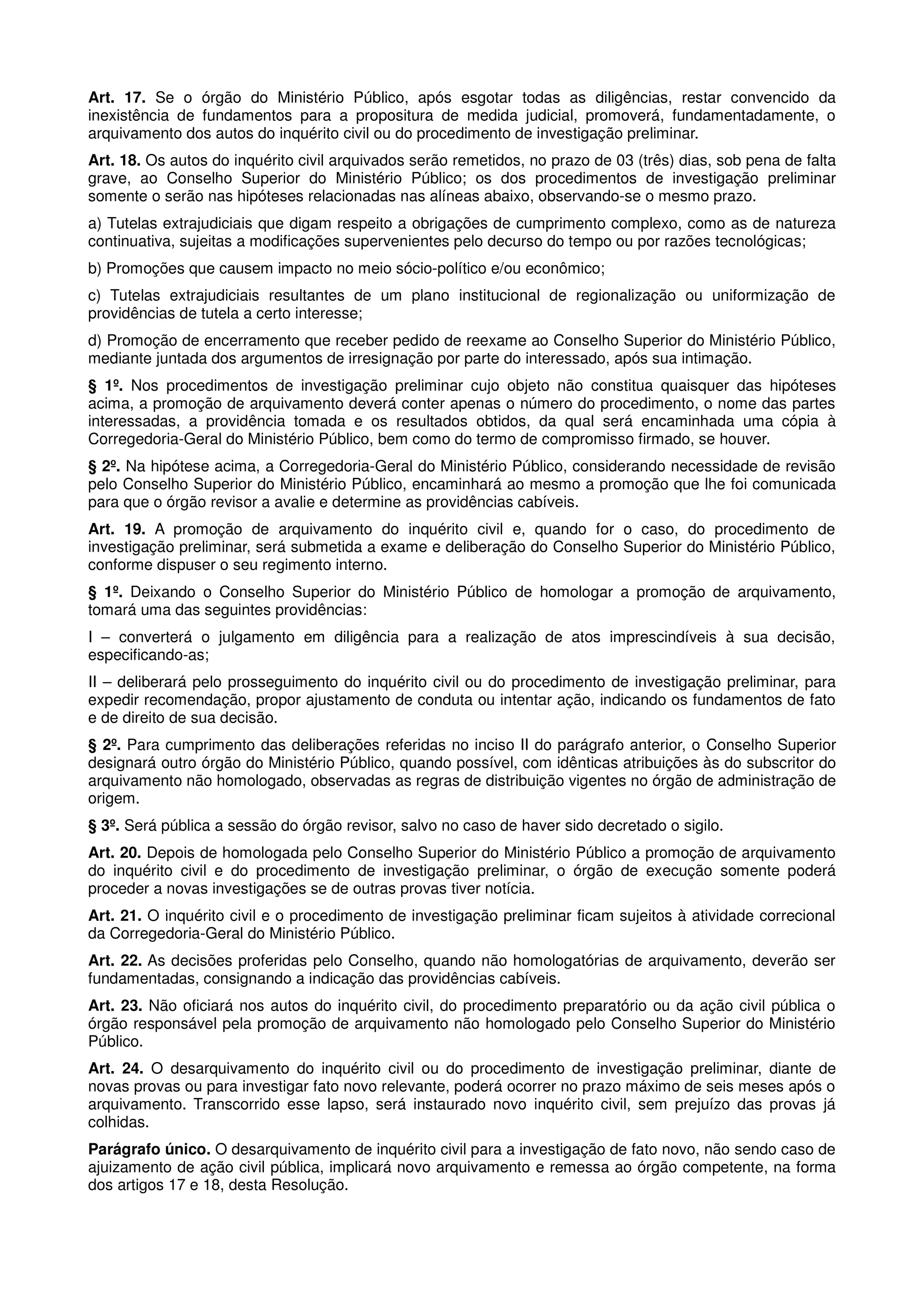 Art. 17. Se o órgão do Ministério Público, após esgotar todas as diligências, restar convencido da
inexistência de fundamentos para a propositura de medida judicial, promoverá, fundamentadamente, o
arquivamento dos autos do inquérito civil ou do procedimento de investigação preliminar.
Art. 18. Os autos do inquérito civil arquivados serão remetidos, no prazo de 03 (três) dias, sob pena de falta
grave, ao Conselho Superior do Ministério Público; os dos procedimentos de investigação preliminar
somente o serão nas hipóteses relacionadas nas alíneas abaixo, observando-se o mesmo prazo.
a) Tutelas extrajudiciais que digam respeito a obrigações de cumprimento complexo, como as de natureza
continuativa, sujeitas a modificações supervenientes pelo decurso do tempo ou por razões tecnológicas;
b) Promoções que causem impacto no meio sócio-político e/ou econômico;
c) Tutelas extrajudiciais resultantes de um plano institucional de regionalização ou uniformização de
providências de tutela a certo interesse;
d) Promoção de encerramento que receber pedido de reexame ao Conselho Superior do Ministério Público,
mediante juntada dos argumentos de irresignação por parte do interessado, após sua intimação.
§ 1º. Nos procedimentos de investigação preliminar cujo objeto não constitua quaisquer das hipóteses
acima, a promoção de arquivamento deverá conter apenas o número do procedimento, o nome das partes
interessadas, a providência tomada e os resultados obtidos, da qual será encaminhada uma cópia à
Corregedoria-Geral do Ministério Público, bem como do termo de compromisso firmado, se houver.
§ 2º. Na hipótese acima, a Corregedoria-Geral do Ministério Público, considerando necessidade de revisão
pelo Conselho Superior do Ministério Público, encaminhará ao mesmo a promoção que lhe foi comunicada
para que o órgão revisor a avalie e determine as providências cabíveis.
Art. 19. A promoção de arquivamento do inquérito civil e, quando for o caso, do procedimento de
investigação preliminar, será submetida a exame e deliberação do Conselho Superior do Ministério Público,
conforme dispuser o seu regimento interno.
§ 1º. Deixando o Conselho Superior do Ministério Público de homologar a promoção de arquivamento,
tomará uma das seguintes providências:
I – converterá o julgamento em diligência para a realização de atos imprescindíveis à sua decisão,
especificando-as;
II – deliberará pelo prosseguimento do inquérito civil ou do procedimento de investigação preliminar, para
expedir recomendação, propor ajustamento de conduta ou intentar ação, indicando os fundamentos de fato
e de direito de sua decisão.
§ 2º. Para cumprimento das deliberações referidas no inciso II do parágrafo anterior, o Conselho Superior
designará outro órgão do Ministério Público, quando possível, com idênticas atribuições às do subscritor do
arquivamento não homologado, observadas as regras de distribuição vigentes no órgão de administração de
origem.
§ 3º. Será pública a sessão do órgão revisor, salvo no caso de haver sido decretado o sigilo.
Art. 20. Depois de homologada pelo Conselho Superior do Ministério Público a promoção de arquivamento
do inquérito civil e do procedimento de investigação preliminar, o órgão de execução somente poderá
proceder a novas investigações se de outras provas tiver notícia.
Art. 21. O inquérito civil e o procedimento de investigação preliminar ficam sujeitos à atividade correcional
da Corregedoria-Geral do Ministério Público.
Art. 22. As decisões proferidas pelo Conselho, quando não homologatórias de arquivamento, deverão ser
fundamentadas, consignando a indicação das providências cabíveis.
Art. 23. Não oficiará nos autos do inquérito civil, do procedimento preparatório ou da ação civil pública o
órgão responsável pela promoção de arquivamento não homologado pelo Conselho Superior do Ministério
Público.
Art. 24. O desarquivamento do inquérito civil ou do procedimento de investigação preliminar, diante de
novas provas ou para investigar fato novo relevante, poderá ocorrer no prazo máximo de seis meses após o
arquivamento. Transcorrido esse lapso, será instaurado novo inquérito civil, sem prejuízo das provas já
colhidas.
Parágrafo único. O desarquivamento de inquérito civil para a investigação de fato novo, não sendo caso de
ajuizamento de ação civil pública, implicará novo arquivamento e remessa ao órgão competente, na forma
dos artigos 17 e 18, desta Resolução.
 