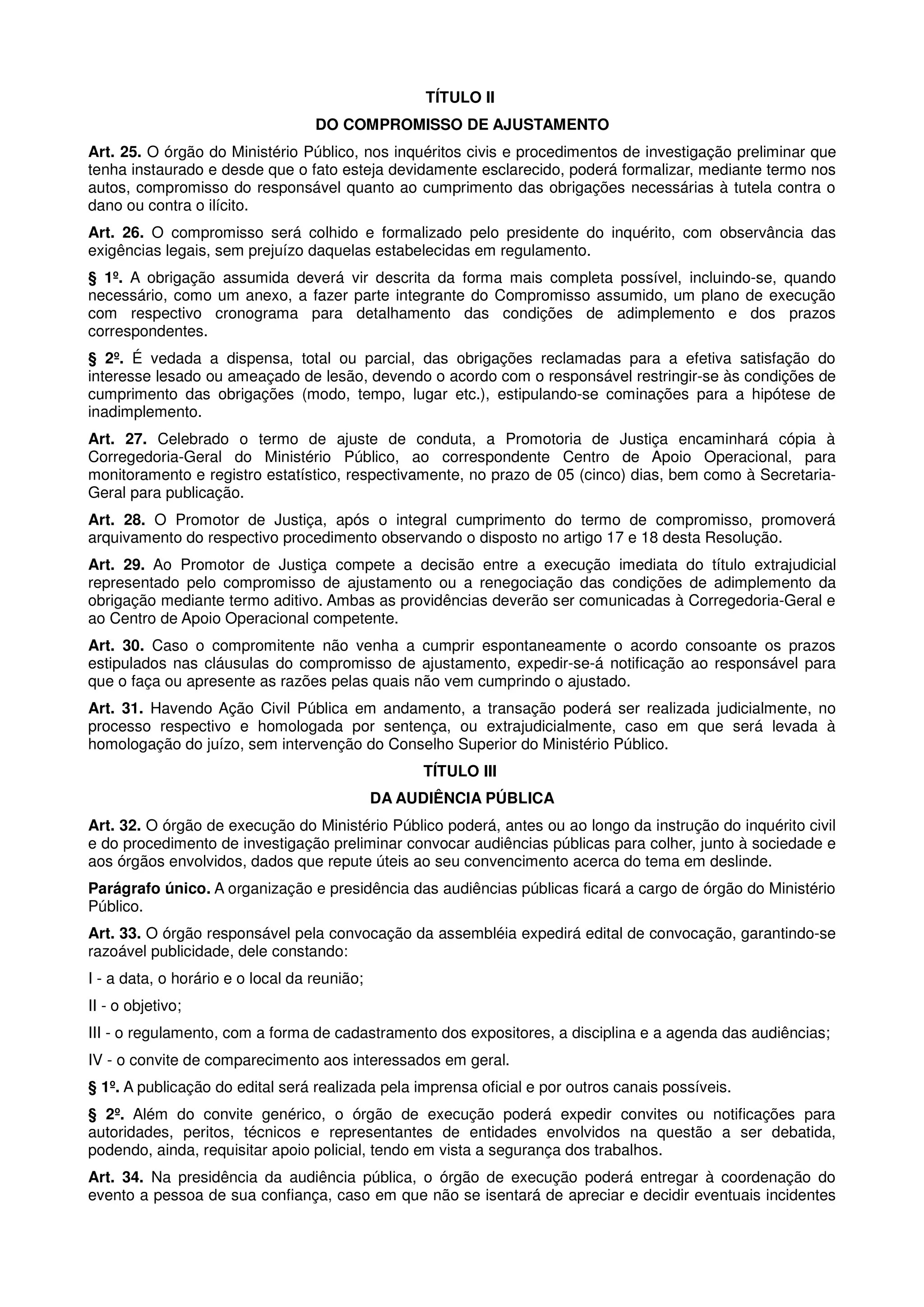 TÍTULO II
                                   DO COMPROMISSO DE AJUSTAMENTO
Art. 25. O órgão do Ministério Público, nos inquéritos civis e procedimentos de investigação preliminar que
tenha instaurado e desde que o fato esteja devidamente esclarecido, poderá formalizar, mediante termo nos
autos, compromisso do responsável quanto ao cumprimento das obrigações necessárias à tutela contra o
dano ou contra o ilícito.
Art. 26. O compromisso será colhido e formalizado pelo presidente do inquérito, com observância das
exigências legais, sem prejuízo daquelas estabelecidas em regulamento.
§ 1º. A obrigação assumida deverá vir descrita da forma mais completa possível, incluindo-se, quando
necessário, como um anexo, a fazer parte integrante do Compromisso assumido, um plano de execução
com respectivo cronograma para detalhamento das condições de adimplemento e dos prazos
correspondentes.
§ 2º. É vedada a dispensa, total ou parcial, das obrigações reclamadas para a efetiva satisfação do
interesse lesado ou ameaçado de lesão, devendo o acordo com o responsável restringir-se às condições de
cumprimento das obrigações (modo, tempo, lugar etc.), estipulando-se cominações para a hipótese de
inadimplemento.
Art. 27. Celebrado o termo de ajuste de conduta, a Promotoria de Justiça encaminhará cópia à
Corregedoria-Geral do Ministério Público, ao correspondente Centro de Apoio Operacional, para
monitoramento e registro estatístico, respectivamente, no prazo de 05 (cinco) dias, bem como à Secretaria-
Geral para publicação.
Art. 28. O Promotor de Justiça, após o integral cumprimento do termo de compromisso, promoverá
arquivamento do respectivo procedimento observando o disposto no artigo 17 e 18 desta Resolução.
Art. 29. Ao Promotor de Justiça compete a decisão entre a execução imediata do título extrajudicial
representado pelo compromisso de ajustamento ou a renegociação das condições de adimplemento da
obrigação mediante termo aditivo. Ambas as providências deverão ser comunicadas à Corregedoria-Geral e
ao Centro de Apoio Operacional competente.
Art. 30. Caso o compromitente não venha a cumprir espontaneamente o acordo consoante os prazos
estipulados nas cláusulas do compromisso de ajustamento, expedir-se-á notificação ao responsável para
que o faça ou apresente as razões pelas quais não vem cumprindo o ajustado.
Art. 31. Havendo Ação Civil Pública em andamento, a transação poderá ser realizada judicialmente, no
processo respectivo e homologada por sentença, ou extrajudicialmente, caso em que será levada à
homologação do juízo, sem intervenção do Conselho Superior do Ministério Público.
                                                   TÍTULO III
                                              DA AUDIÊNCIA PÚBLICA
Art. 32. O órgão de execução do Ministério Público poderá, antes ou ao longo da instrução do inquérito civil
e do procedimento de investigação preliminar convocar audiências públicas para colher, junto à sociedade e
aos órgãos envolvidos, dados que repute úteis ao seu convencimento acerca do tema em deslinde.
Parágrafo único. A organização e presidência das audiências públicas ficará a cargo de órgão do Ministério
Público.
Art. 33. O órgão responsável pela convocação da assembléia expedirá edital de convocação, garantindo-se
razoável publicidade, dele constando:
I - a data, o horário e o local da reunião;
II - o objetivo;
III - o regulamento, com a forma de cadastramento dos expositores, a disciplina e a agenda das audiências;
IV - o convite de comparecimento aos interessados em geral.
§ 1º. A publicação do edital será realizada pela imprensa oficial e por outros canais possíveis.
§ 2º. Além do convite genérico, o órgão de execução poderá expedir convites ou notificações para
autoridades, peritos, técnicos e representantes de entidades envolvidos na questão a ser debatida,
podendo, ainda, requisitar apoio policial, tendo em vista a segurança dos trabalhos.
Art. 34. Na presidência da audiência pública, o órgão de execução poderá entregar à coordenação do
evento a pessoa de sua confiança, caso em que não se isentará de apreciar e decidir eventuais incidentes
 