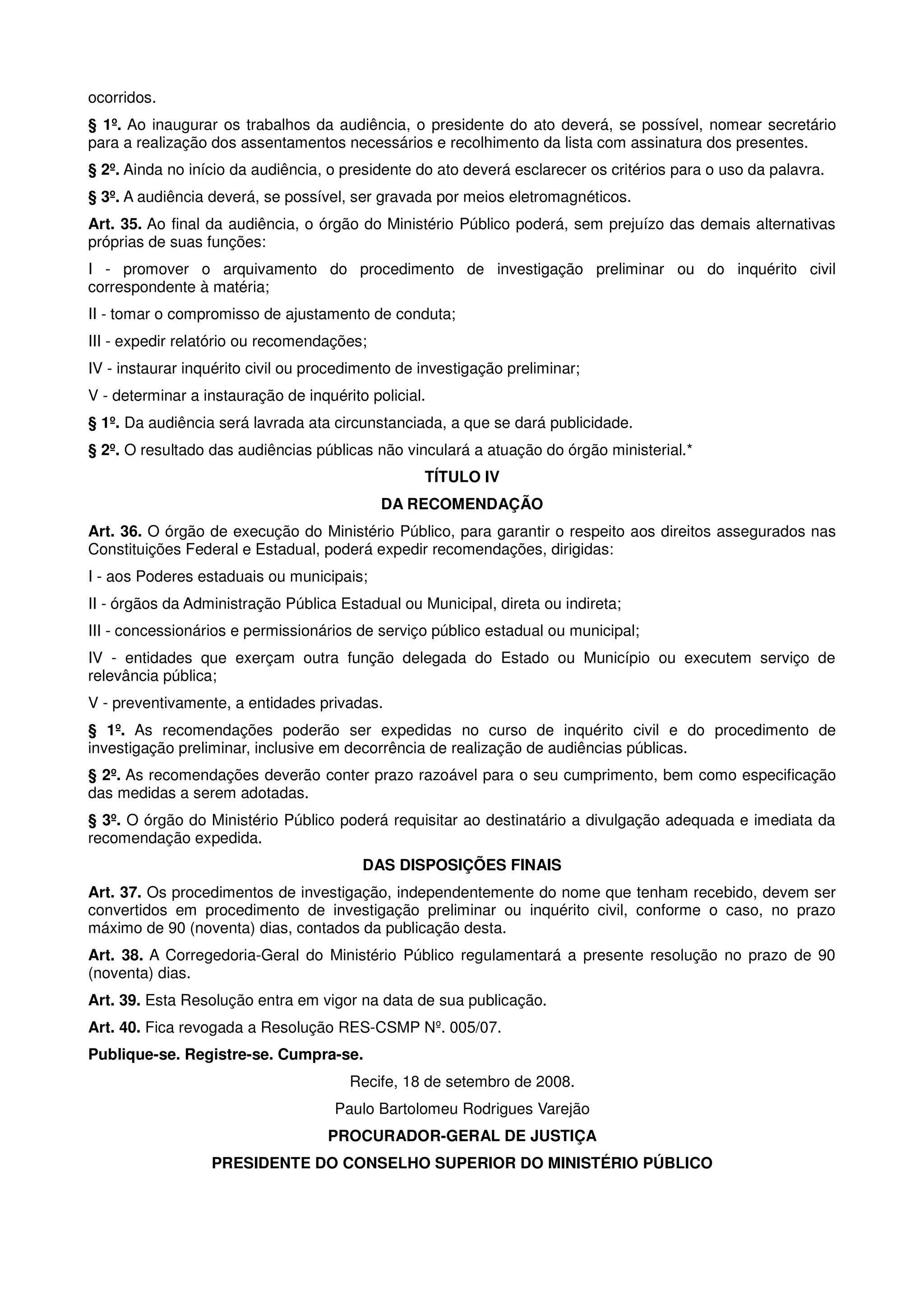 ocorridos.
§ 1º. Ao inaugurar os trabalhos da audiência, o presidente do ato deverá, se possível, nomear secretário
para a realização dos assentamentos necessários e recolhimento da lista com assinatura dos presentes.
§ 2º. Ainda no início da audiência, o presidente do ato deverá esclarecer os critérios para o uso da palavra.
§ 3º. A audiência deverá, se possível, ser gravada por meios eletromagnéticos.
Art. 35. Ao final da audiência, o órgão do Ministério Público poderá, sem prejuízo das demais alternativas
próprias de suas funções:
I - promover o arquivamento do procedimento de investigação preliminar ou do inquérito civil
correspondente à matéria;
II - tomar o compromisso de ajustamento de conduta;
III - expedir relatório ou recomendações;
IV - instaurar inquérito civil ou procedimento de investigação preliminar;
V - determinar a instauração de inquérito policial.
§ 1º. Da audiência será lavrada ata circunstanciada, a que se dará publicidade.
§ 2º. O resultado das audiências públicas não vinculará a atuação do órgão ministerial.*
                                                  TÍTULO IV
                                            DA RECOMENDAÇÃO
Art. 36. O órgão de execução do Ministério Público, para garantir o respeito aos direitos assegurados nas
Constituições Federal e Estadual, poderá expedir recomendações, dirigidas:
I - aos Poderes estaduais ou municipais;
II - órgãos da Administração Pública Estadual ou Municipal, direta ou indireta;
III - concessionários e permissionários de serviço público estadual ou municipal;
IV - entidades que exerçam outra função delegada do Estado ou Município ou executem serviço de
relevância pública;
V - preventivamente, a entidades privadas.
§ 1º. As recomendações poderão ser expedidas no curso de inquérito civil e do procedimento de
investigação preliminar, inclusive em decorrência de realização de audiências públicas.
§ 2º. As recomendações deverão conter prazo razoável para o seu cumprimento, bem como especificação
das medidas a serem adotadas.
§ 3º. O órgão do Ministério Público poderá requisitar ao destinatário a divulgação adequada e imediata da
recomendação expedida.
                                         DAS DISPOSIÇÕES FINAIS
Art. 37. Os procedimentos de investigação, independentemente do nome que tenham recebido, devem ser
convertidos em procedimento de investigação preliminar ou inquérito civil, conforme o caso, no prazo
máximo de 90 (noventa) dias, contados da publicação desta.
Art. 38. A Corregedoria-Geral do Ministério Público regulamentará a presente resolução no prazo de 90
(noventa) dias.
Art. 39. Esta Resolução entra em vigor na data de sua publicação.
Art. 40. Fica revogada a Resolução RES-CSMP Nº. 005/07.
Publique-se. Registre-se. Cumpra-se.
                                       Recife, 18 de setembro de 2008.
                                     Paulo Bartolomeu Rodrigues Varejão
                                    PROCURADOR-GERAL DE JUSTIÇA
                  PRESIDENTE DO CONSELHO SUPERIOR DO MINISTÉRIO PÚBLICO
 