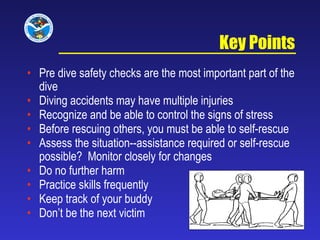 Key Points Pre dive safety checks are the most important part of the dive Diving accidents may have multiple injuries Recognize and be able to control the signs of stress Before rescuing others, you must be able to self-rescue Assess the situation--assistance required or self-rescue possible?  Monitor closely for changes Do no further harm Practice skills frequently Keep track of your buddy Don’t be the next victim  