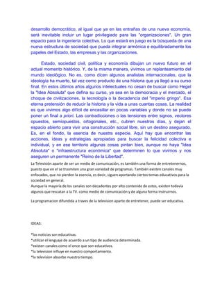 desarrollo democrático, al igual que ya en las entrañas de una nueva economía,
será inevitable incluir un lugar privilegiado para las "organizaciones". Un gran
espacio para la ingeniería colectiva. Lo que estará en juego es la búsqueda de una
nueva estructura de sociedad que pueda integrar armónica e equilibradamente los
papeles del Estado, las empresas y las organizaciones.
Estado, sociedad civil, política y economía dibujan un nuevo futuro en el
actual momento histórico. Y, de la misma manera, vivimos un replanteamiento del
mundo ideológico. No es, como dicen algunos analistas internacionales, que la
ideología ha muerto, tal vez como producto de una historia que ya llegó a su curso
final. En estos últimos años algunos intelectuales no cesan de buscar como Hegel
la "Idea Absoluta" que defina su curso, ya sea en la democracia y el mercado, el
choque de civilizaciones, la tecnología o la decadencia del "imperio gringo". Esa
eterna pretensión de reducir la historia y la vida a unas cuantas cosas. La realidad
es que vivimos algo difícil de encasillar en pocas variables y donde no se puede
poner un final a priori. Las contradicciones o las tensiones entre signos, vectores
opuestos, semiopuestos, ortogonales, etc., cubren nuestros días, y dejan el
espacio abierto para vivir una construcción social libre, sin un destino asegurado.
Es, en el fondo, la esencia de nuestra especie. Aquí hay que encontrar las
acciones, ideas y estrategias apropiadas para buscar la felicidad colectiva e
individual, y en ese territorio algunas cosas pintan bien, aunque no haya "Idea
Absoluta" o "infraestructura económica" que determinen lo que vivimos y nos
aseguren un permanente "Reino de la Libertad".
La Televisión aparte de ser un medio de comunicación, es también una forma de entretenernos,
puesto que en el se trasmiten una gran variedad de programas. También existen canales muy
enfocados, que no pierden la esencia, es decir, siguen aportando ciertos temas educativos para la
sociedad en general.
Aunque la mayoría de los canales son decadentes por alto contenido de estos, existen todavía
algunos que rescatan a la TV. como medio de comunicación y de alguna forma instruirnos.
La programacion difundida a traves de la television aparte de entretener, puede ser educativa.
IDEAS:
*las noticias son educativas.
*utilizar el lenguaje de acuerdo a un tipo de audiencia determinada.
*existen canales como el once que son educativos.
*la television influye en nuestro comportamiento.
*la television absorbe nuestro tiempo.
 